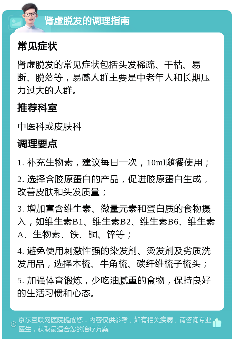 肾虚脱发的调理指南 常见症状 肾虚脱发的常见症状包括头发稀疏、干枯、易断、脱落等，易感人群主要是中老年人和长期压力过大的人群。 推荐科室 中医科或皮肤科 调理要点 1. 补充生物素，建议每日一次，10ml随餐使用； 2. 选择含胶原蛋白的产品，促进胶原蛋白生成，改善皮肤和头发质量； 3. 增加富含维生素、微量元素和蛋白质的食物摄入，如维生素B1、维生素B2、维生素B6、维生素A、生物素、铁、铜、锌等； 4. 避免使用刺激性强的染发剂、烫发剂及劣质洗发用品，选择木梳、牛角梳、碳纤维梳子梳头； 5. 加强体育锻炼，少吃油腻重的食物，保持良好的生活习惯和心态。