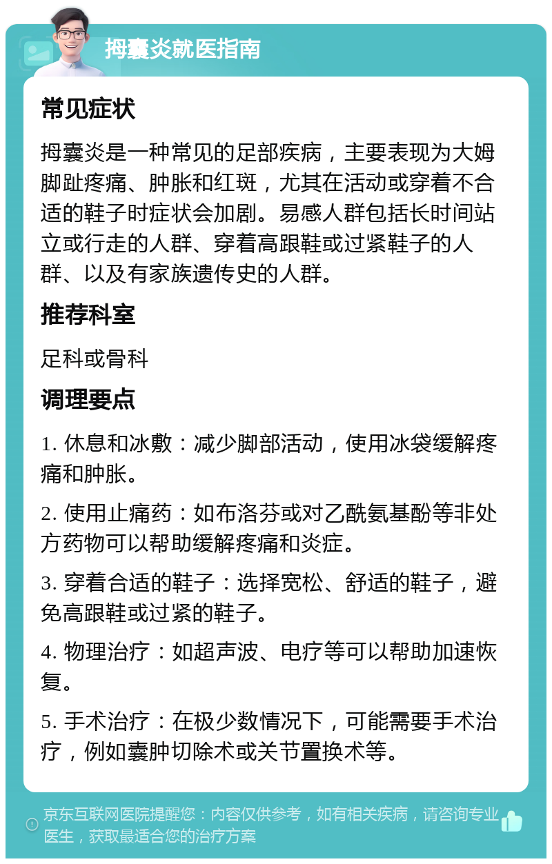 拇囊炎就医指南 常见症状 拇囊炎是一种常见的足部疾病，主要表现为大姆脚趾疼痛、肿胀和红斑，尤其在活动或穿着不合适的鞋子时症状会加剧。易感人群包括长时间站立或行走的人群、穿着高跟鞋或过紧鞋子的人群、以及有家族遗传史的人群。 推荐科室 足科或骨科 调理要点 1. 休息和冰敷：减少脚部活动，使用冰袋缓解疼痛和肿胀。 2. 使用止痛药：如布洛芬或对乙酰氨基酚等非处方药物可以帮助缓解疼痛和炎症。 3. 穿着合适的鞋子：选择宽松、舒适的鞋子，避免高跟鞋或过紧的鞋子。 4. 物理治疗：如超声波、电疗等可以帮助加速恢复。 5. 手术治疗：在极少数情况下，可能需要手术治疗，例如囊肿切除术或关节置换术等。