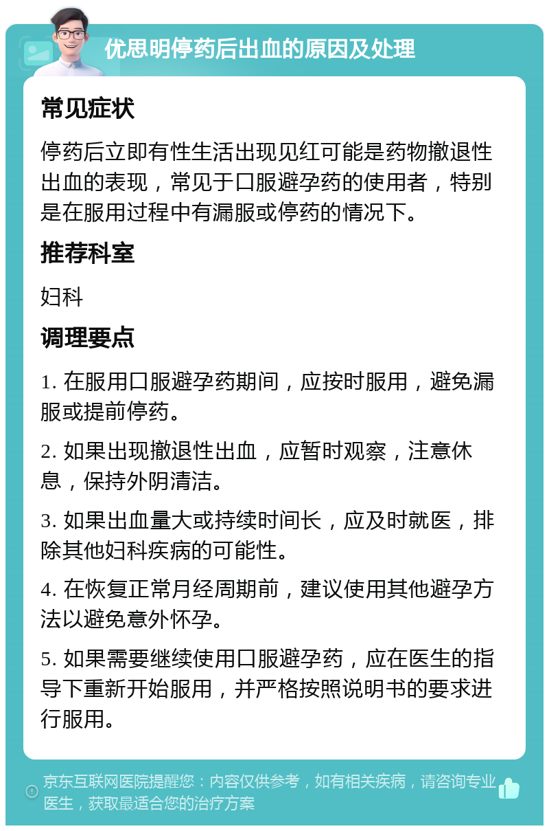 优思明停药后出血的原因及处理 常见症状 停药后立即有性生活出现见红可能是药物撤退性出血的表现，常见于口服避孕药的使用者，特别是在服用过程中有漏服或停药的情况下。 推荐科室 妇科 调理要点 1. 在服用口服避孕药期间，应按时服用，避免漏服或提前停药。 2. 如果出现撤退性出血，应暂时观察，注意休息，保持外阴清洁。 3. 如果出血量大或持续时间长，应及时就医，排除其他妇科疾病的可能性。 4. 在恢复正常月经周期前，建议使用其他避孕方法以避免意外怀孕。 5. 如果需要继续使用口服避孕药，应在医生的指导下重新开始服用，并严格按照说明书的要求进行服用。