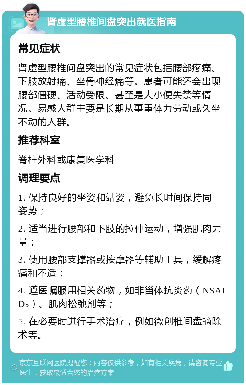 肾虚型腰椎间盘突出就医指南 常见症状 肾虚型腰椎间盘突出的常见症状包括腰部疼痛、下肢放射痛、坐骨神经痛等。患者可能还会出现腰部僵硬、活动受限、甚至是大小便失禁等情况。易感人群主要是长期从事重体力劳动或久坐不动的人群。 推荐科室 脊柱外科或康复医学科 调理要点 1. 保持良好的坐姿和站姿，避免长时间保持同一姿势； 2. 适当进行腰部和下肢的拉伸运动，增强肌肉力量； 3. 使用腰部支撑器或按摩器等辅助工具，缓解疼痛和不适； 4. 遵医嘱服用相关药物，如非甾体抗炎药（NSAIDs）、肌肉松弛剂等； 5. 在必要时进行手术治疗，例如微创椎间盘摘除术等。