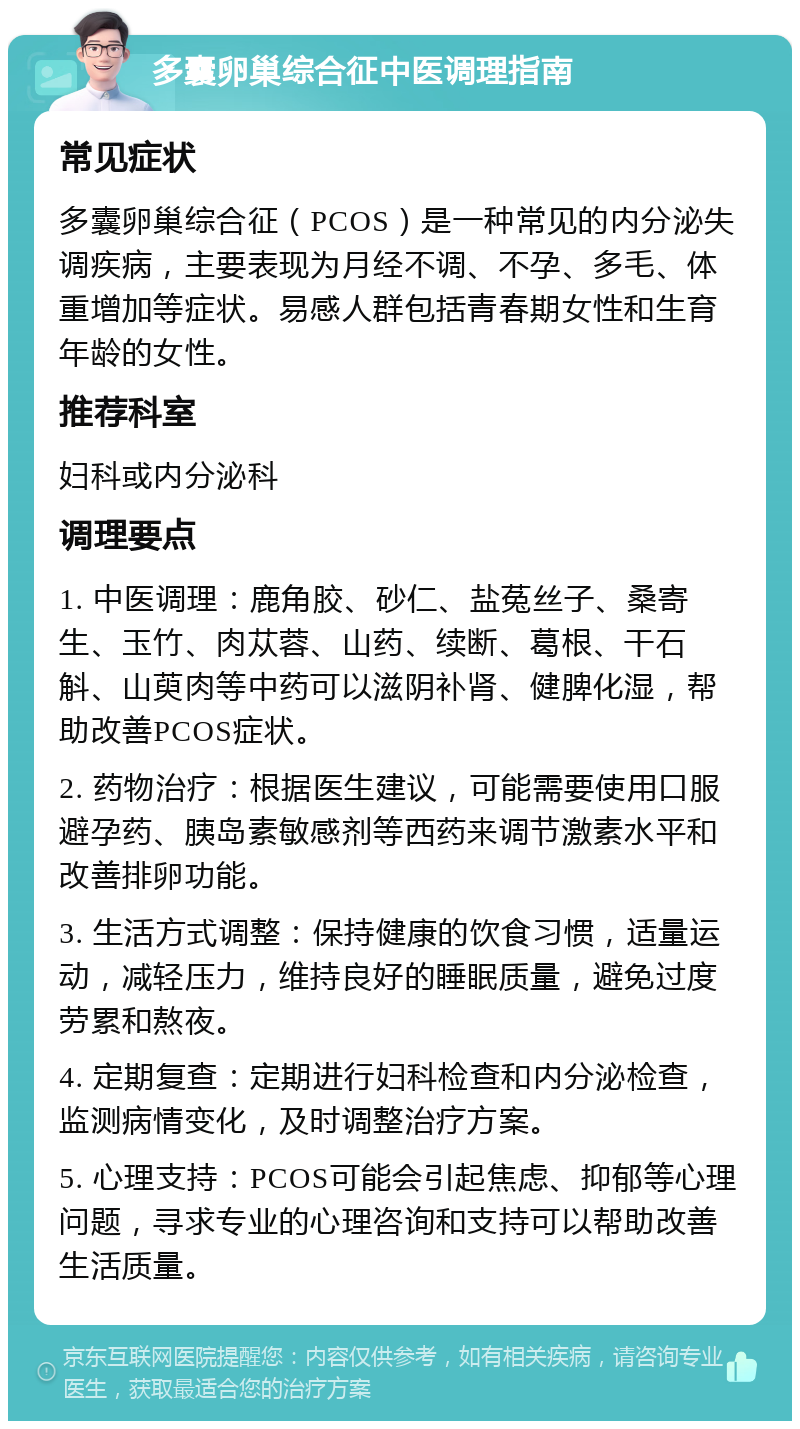 多囊卵巢综合征中医调理指南 常见症状 多囊卵巢综合征（PCOS）是一种常见的内分泌失调疾病，主要表现为月经不调、不孕、多毛、体重增加等症状。易感人群包括青春期女性和生育年龄的女性。 推荐科室 妇科或内分泌科 调理要点 1. 中医调理：鹿角胶、砂仁、盐菟丝子、桑寄生、玉竹、肉苁蓉、山药、续断、葛根、干石斛、山萸肉等中药可以滋阴补肾、健脾化湿，帮助改善PCOS症状。 2. 药物治疗：根据医生建议，可能需要使用口服避孕药、胰岛素敏感剂等西药来调节激素水平和改善排卵功能。 3. 生活方式调整：保持健康的饮食习惯，适量运动，减轻压力，维持良好的睡眠质量，避免过度劳累和熬夜。 4. 定期复查：定期进行妇科检查和内分泌检查，监测病情变化，及时调整治疗方案。 5. 心理支持：PCOS可能会引起焦虑、抑郁等心理问题，寻求专业的心理咨询和支持可以帮助改善生活质量。