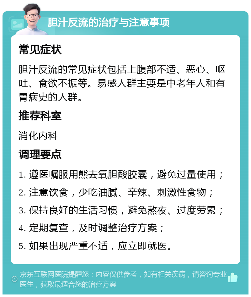 胆汁反流的治疗与注意事项 常见症状 胆汁反流的常见症状包括上腹部不适、恶心、呕吐、食欲不振等。易感人群主要是中老年人和有胃病史的人群。 推荐科室 消化内科 调理要点 1. 遵医嘱服用熊去氧胆酸胶囊，避免过量使用； 2. 注意饮食，少吃油腻、辛辣、刺激性食物； 3. 保持良好的生活习惯，避免熬夜、过度劳累； 4. 定期复查，及时调整治疗方案； 5. 如果出现严重不适，应立即就医。