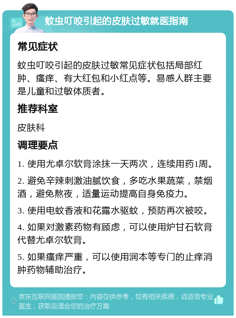 蚊虫叮咬引起的皮肤过敏就医指南 常见症状 蚊虫叮咬引起的皮肤过敏常见症状包括局部红肿、瘙痒、有大红包和小红点等。易感人群主要是儿童和过敏体质者。 推荐科室 皮肤科 调理要点 1. 使用尤卓尔软膏涂抹一天两次，连续用药1周。 2. 避免辛辣刺激油腻饮食，多吃水果蔬菜，禁烟酒，避免熬夜，适量运动提高自身免疫力。 3. 使用电蚊香液和花露水驱蚊，预防再次被咬。 4. 如果对激素药物有顾虑，可以使用炉甘石软膏代替尤卓尔软膏。 5. 如果瘙痒严重，可以使用润本等专门的止痒消肿药物辅助治疗。