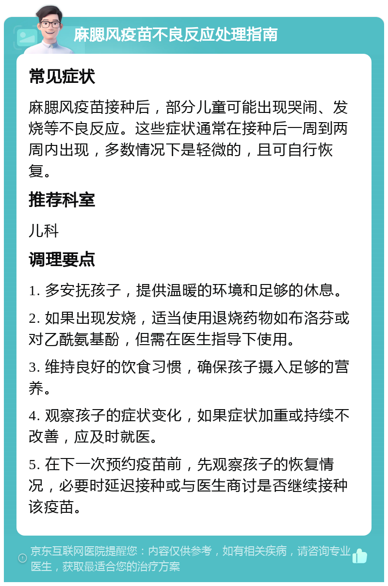 麻腮风疫苗不良反应处理指南 常见症状 麻腮风疫苗接种后，部分儿童可能出现哭闹、发烧等不良反应。这些症状通常在接种后一周到两周内出现，多数情况下是轻微的，且可自行恢复。 推荐科室 儿科 调理要点 1. 多安抚孩子，提供温暖的环境和足够的休息。 2. 如果出现发烧，适当使用退烧药物如布洛芬或对乙酰氨基酚，但需在医生指导下使用。 3. 维持良好的饮食习惯，确保孩子摄入足够的营养。 4. 观察孩子的症状变化，如果症状加重或持续不改善，应及时就医。 5. 在下一次预约疫苗前，先观察孩子的恢复情况，必要时延迟接种或与医生商讨是否继续接种该疫苗。