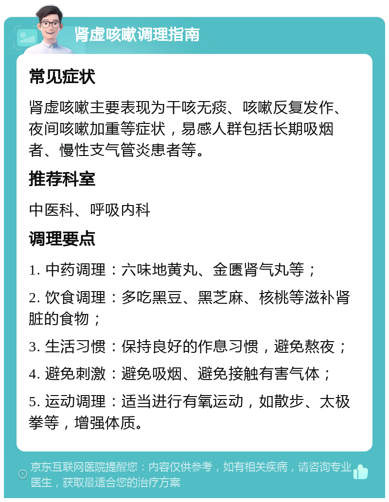 肾虚咳嗽调理指南 常见症状 肾虚咳嗽主要表现为干咳无痰、咳嗽反复发作、夜间咳嗽加重等症状，易感人群包括长期吸烟者、慢性支气管炎患者等。 推荐科室 中医科、呼吸内科 调理要点 1. 中药调理：六味地黄丸、金匮肾气丸等； 2. 饮食调理：多吃黑豆、黑芝麻、核桃等滋补肾脏的食物； 3. 生活习惯：保持良好的作息习惯，避免熬夜； 4. 避免刺激：避免吸烟、避免接触有害气体； 5. 运动调理：适当进行有氧运动，如散步、太极拳等，增强体质。