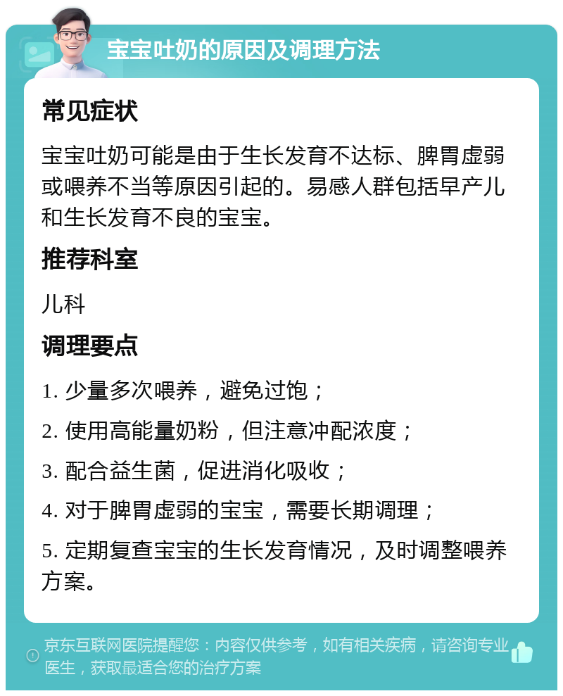 宝宝吐奶的原因及调理方法 常见症状 宝宝吐奶可能是由于生长发育不达标、脾胃虚弱或喂养不当等原因引起的。易感人群包括早产儿和生长发育不良的宝宝。 推荐科室 儿科 调理要点 1. 少量多次喂养，避免过饱； 2. 使用高能量奶粉，但注意冲配浓度； 3. 配合益生菌，促进消化吸收； 4. 对于脾胃虚弱的宝宝，需要长期调理； 5. 定期复查宝宝的生长发育情况，及时调整喂养方案。