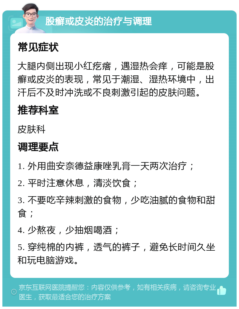 股癣或皮炎的治疗与调理 常见症状 大腿内侧出现小红疙瘩，遇湿热会痒，可能是股癣或皮炎的表现，常见于潮湿、湿热环境中，出汗后不及时冲洗或不良刺激引起的皮肤问题。 推荐科室 皮肤科 调理要点 1. 外用曲安奈德益康唑乳膏一天两次治疗； 2. 平时注意休息，清淡饮食； 3. 不要吃辛辣刺激的食物，少吃油腻的食物和甜食； 4. 少熬夜，少抽烟喝酒； 5. 穿纯棉的内裤，透气的裤子，避免长时间久坐和玩电脑游戏。