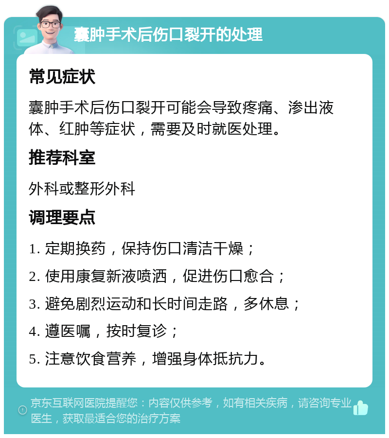 囊肿手术后伤口裂开的处理 常见症状 囊肿手术后伤口裂开可能会导致疼痛、渗出液体、红肿等症状，需要及时就医处理。 推荐科室 外科或整形外科 调理要点 1. 定期换药，保持伤口清洁干燥； 2. 使用康复新液喷洒，促进伤口愈合； 3. 避免剧烈运动和长时间走路，多休息； 4. 遵医嘱，按时复诊； 5. 注意饮食营养，增强身体抵抗力。