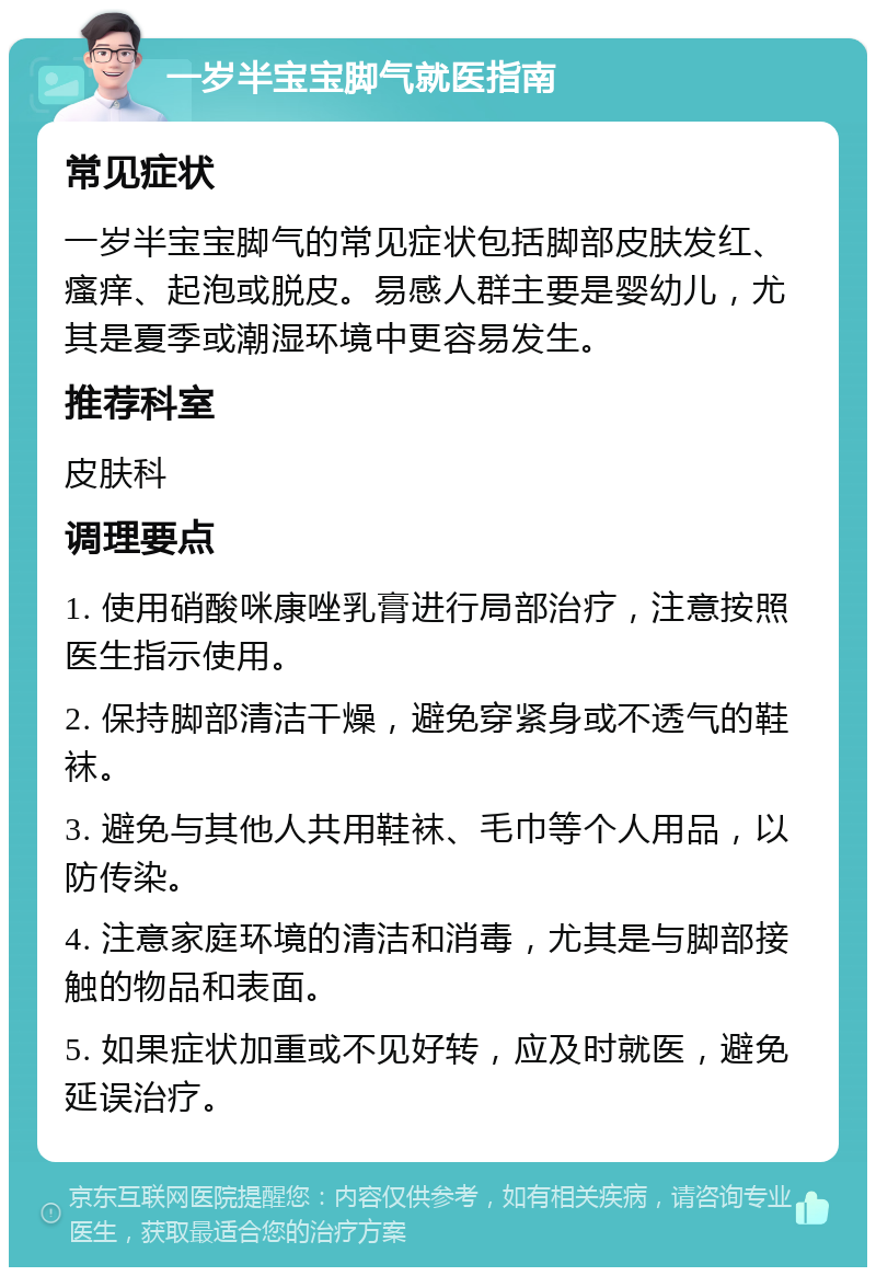 一岁半宝宝脚气就医指南 常见症状 一岁半宝宝脚气的常见症状包括脚部皮肤发红、瘙痒、起泡或脱皮。易感人群主要是婴幼儿，尤其是夏季或潮湿环境中更容易发生。 推荐科室 皮肤科 调理要点 1. 使用硝酸咪康唑乳膏进行局部治疗，注意按照医生指示使用。 2. 保持脚部清洁干燥，避免穿紧身或不透气的鞋袜。 3. 避免与其他人共用鞋袜、毛巾等个人用品，以防传染。 4. 注意家庭环境的清洁和消毒，尤其是与脚部接触的物品和表面。 5. 如果症状加重或不见好转，应及时就医，避免延误治疗。