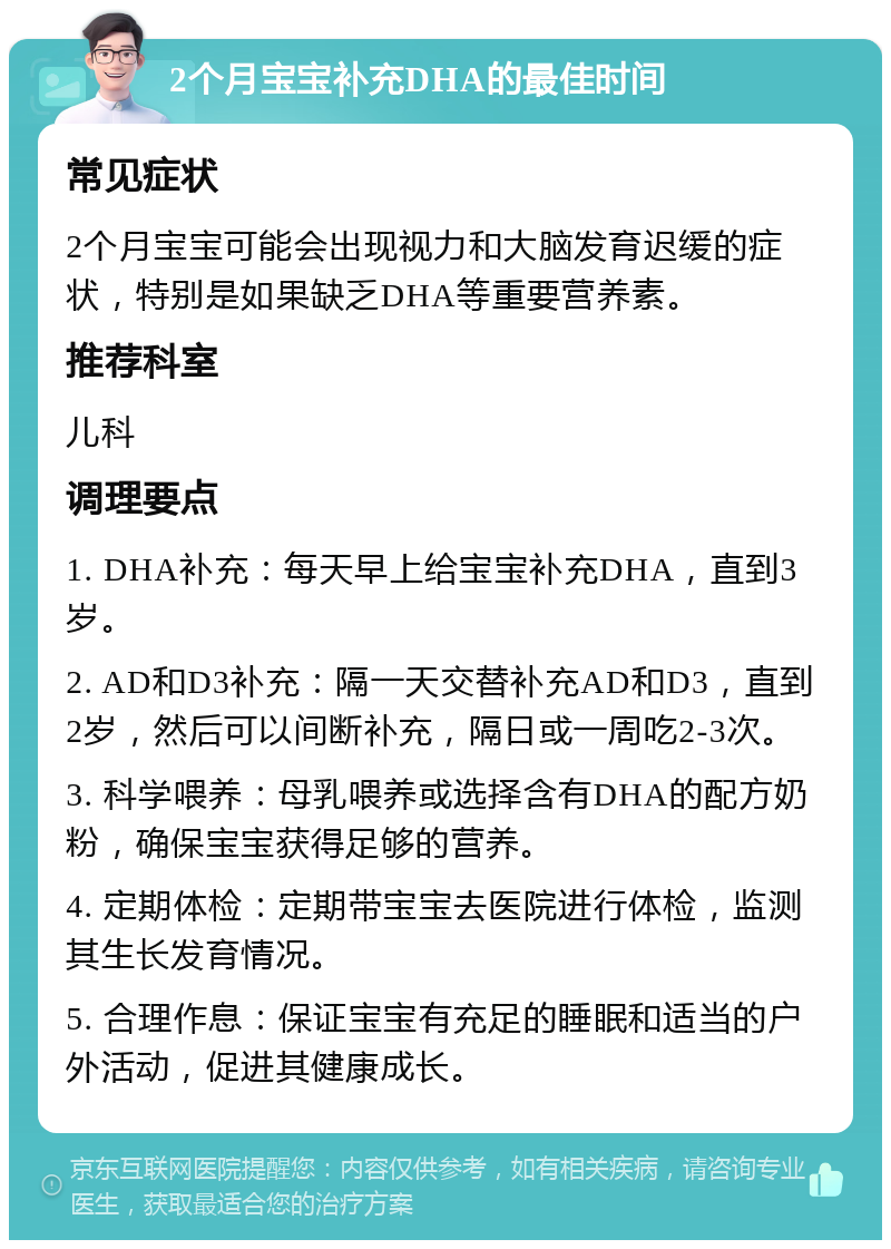 2个月宝宝补充DHA的最佳时间 常见症状 2个月宝宝可能会出现视力和大脑发育迟缓的症状，特别是如果缺乏DHA等重要营养素。 推荐科室 儿科 调理要点 1. DHA补充：每天早上给宝宝补充DHA，直到3岁。 2. AD和D3补充：隔一天交替补充AD和D3，直到2岁，然后可以间断补充，隔日或一周吃2-3次。 3. 科学喂养：母乳喂养或选择含有DHA的配方奶粉，确保宝宝获得足够的营养。 4. 定期体检：定期带宝宝去医院进行体检，监测其生长发育情况。 5. 合理作息：保证宝宝有充足的睡眠和适当的户外活动，促进其健康成长。