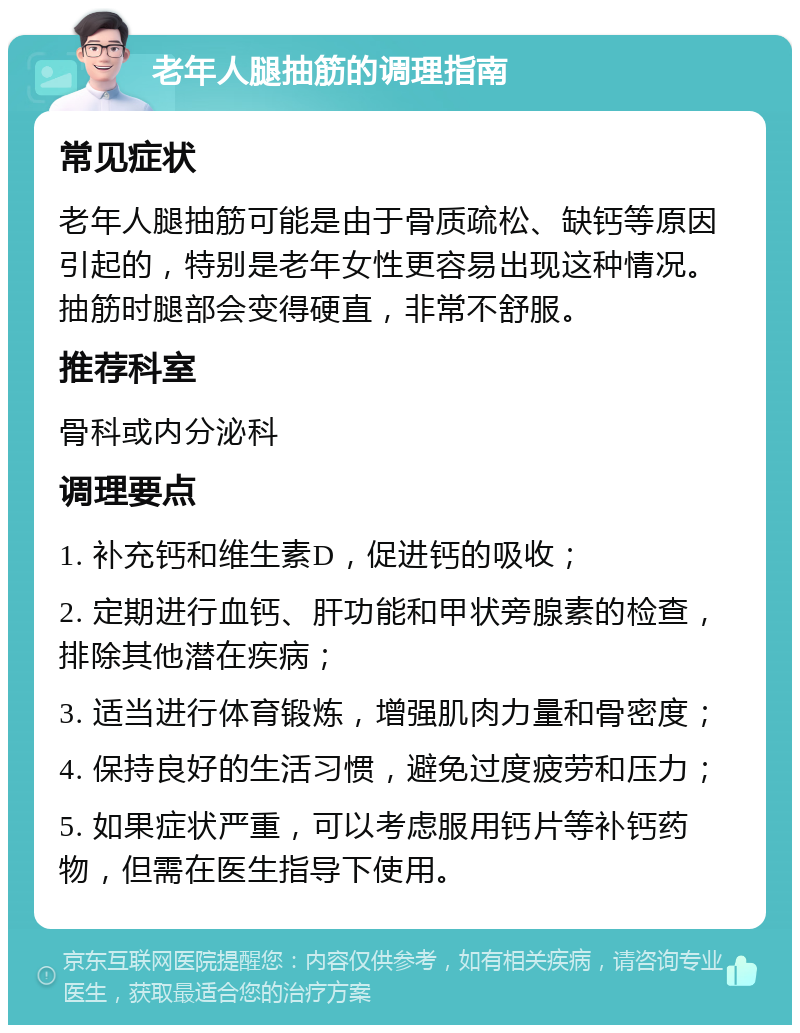 老年人腿抽筋的调理指南 常见症状 老年人腿抽筋可能是由于骨质疏松、缺钙等原因引起的，特别是老年女性更容易出现这种情况。抽筋时腿部会变得硬直，非常不舒服。 推荐科室 骨科或内分泌科 调理要点 1. 补充钙和维生素D，促进钙的吸收； 2. 定期进行血钙、肝功能和甲状旁腺素的检查，排除其他潜在疾病； 3. 适当进行体育锻炼，增强肌肉力量和骨密度； 4. 保持良好的生活习惯，避免过度疲劳和压力； 5. 如果症状严重，可以考虑服用钙片等补钙药物，但需在医生指导下使用。