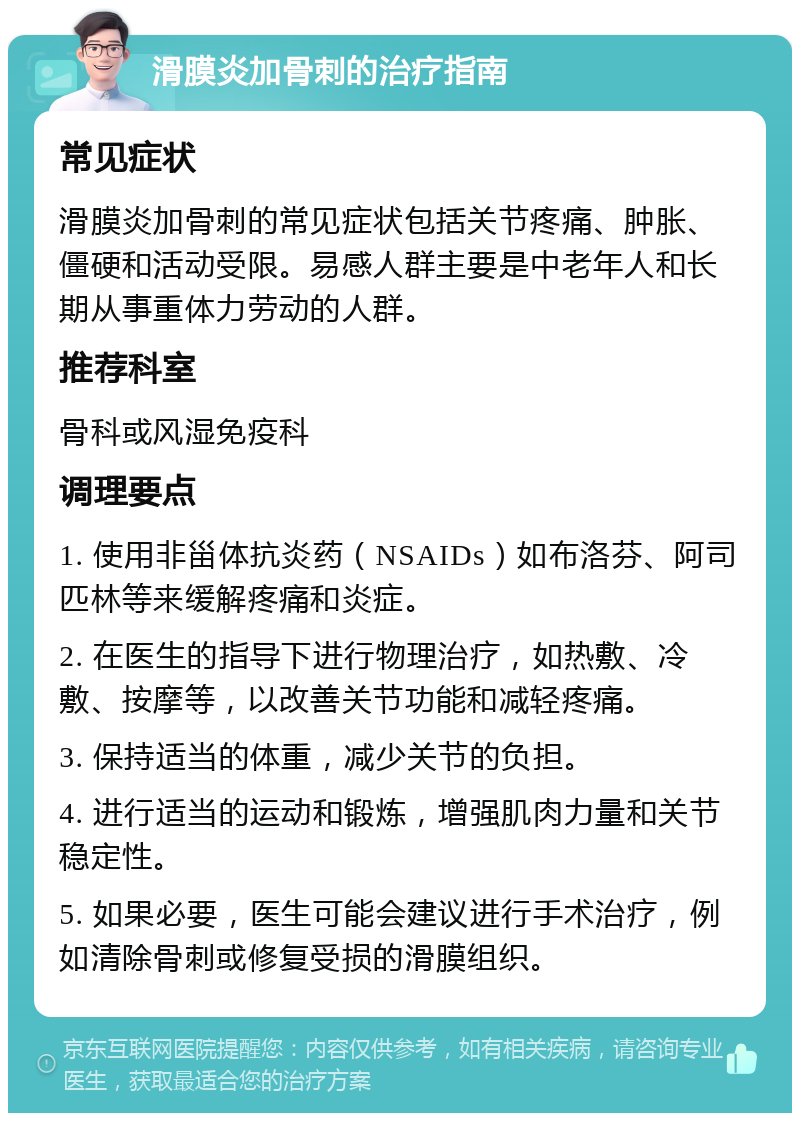 滑膜炎加骨刺的治疗指南 常见症状 滑膜炎加骨刺的常见症状包括关节疼痛、肿胀、僵硬和活动受限。易感人群主要是中老年人和长期从事重体力劳动的人群。 推荐科室 骨科或风湿免疫科 调理要点 1. 使用非甾体抗炎药（NSAIDs）如布洛芬、阿司匹林等来缓解疼痛和炎症。 2. 在医生的指导下进行物理治疗，如热敷、冷敷、按摩等，以改善关节功能和减轻疼痛。 3. 保持适当的体重，减少关节的负担。 4. 进行适当的运动和锻炼，增强肌肉力量和关节稳定性。 5. 如果必要，医生可能会建议进行手术治疗，例如清除骨刺或修复受损的滑膜组织。