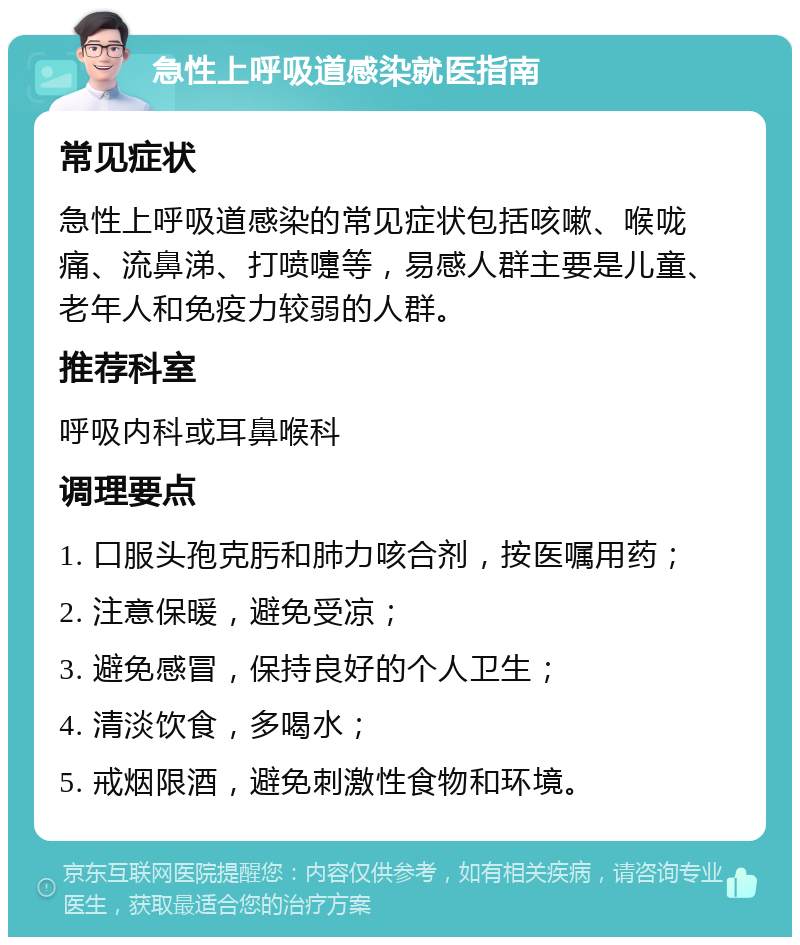 急性上呼吸道感染就医指南 常见症状 急性上呼吸道感染的常见症状包括咳嗽、喉咙痛、流鼻涕、打喷嚏等，易感人群主要是儿童、老年人和免疫力较弱的人群。 推荐科室 呼吸内科或耳鼻喉科 调理要点 1. 口服头孢克肟和肺力咳合剂，按医嘱用药； 2. 注意保暖，避免受凉； 3. 避免感冒，保持良好的个人卫生； 4. 清淡饮食，多喝水； 5. 戒烟限酒，避免刺激性食物和环境。