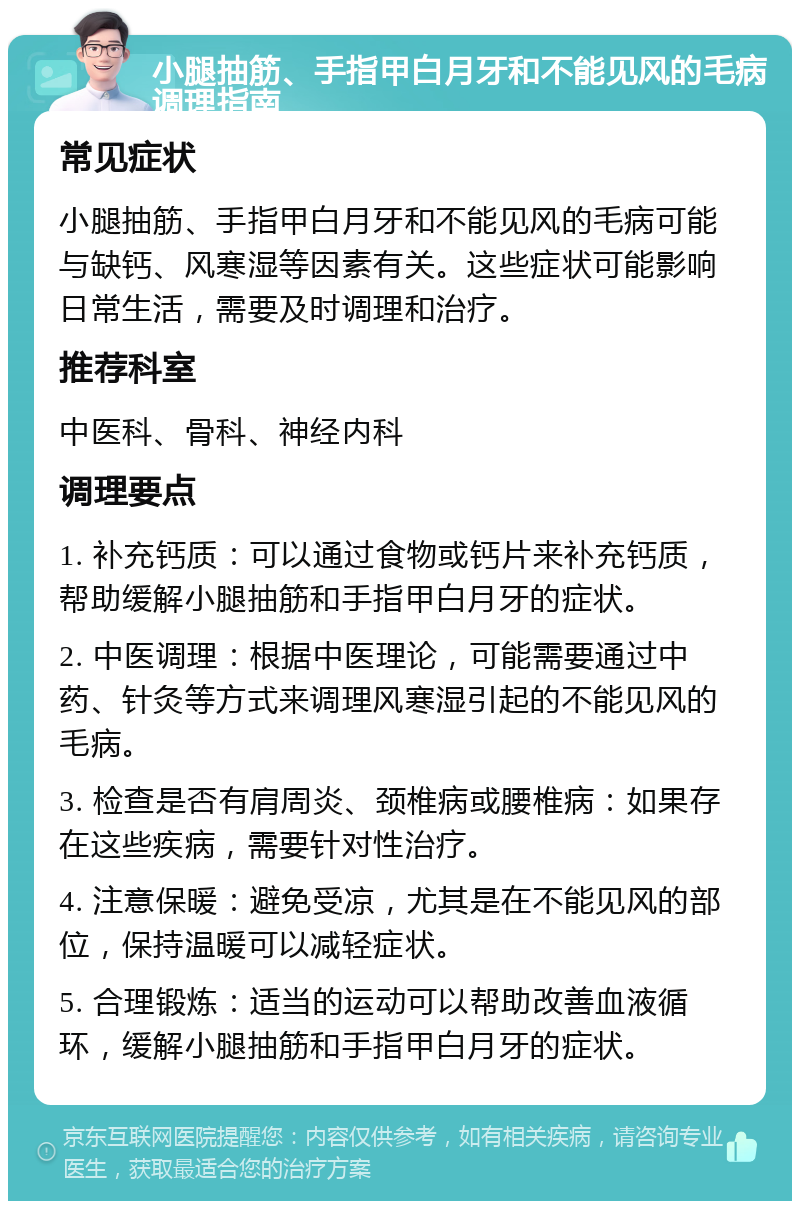 小腿抽筋、手指甲白月牙和不能见风的毛病调理指南 常见症状 小腿抽筋、手指甲白月牙和不能见风的毛病可能与缺钙、风寒湿等因素有关。这些症状可能影响日常生活，需要及时调理和治疗。 推荐科室 中医科、骨科、神经内科 调理要点 1. 补充钙质：可以通过食物或钙片来补充钙质，帮助缓解小腿抽筋和手指甲白月牙的症状。 2. 中医调理：根据中医理论，可能需要通过中药、针灸等方式来调理风寒湿引起的不能见风的毛病。 3. 检查是否有肩周炎、颈椎病或腰椎病：如果存在这些疾病，需要针对性治疗。 4. 注意保暖：避免受凉，尤其是在不能见风的部位，保持温暖可以减轻症状。 5. 合理锻炼：适当的运动可以帮助改善血液循环，缓解小腿抽筋和手指甲白月牙的症状。