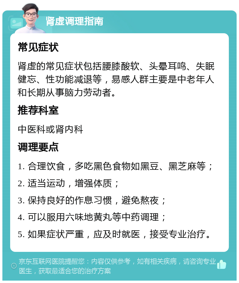 肾虚调理指南 常见症状 肾虚的常见症状包括腰膝酸软、头晕耳鸣、失眠健忘、性功能减退等，易感人群主要是中老年人和长期从事脑力劳动者。 推荐科室 中医科或肾内科 调理要点 1. 合理饮食，多吃黑色食物如黑豆、黑芝麻等； 2. 适当运动，增强体质； 3. 保持良好的作息习惯，避免熬夜； 4. 可以服用六味地黄丸等中药调理； 5. 如果症状严重，应及时就医，接受专业治疗。