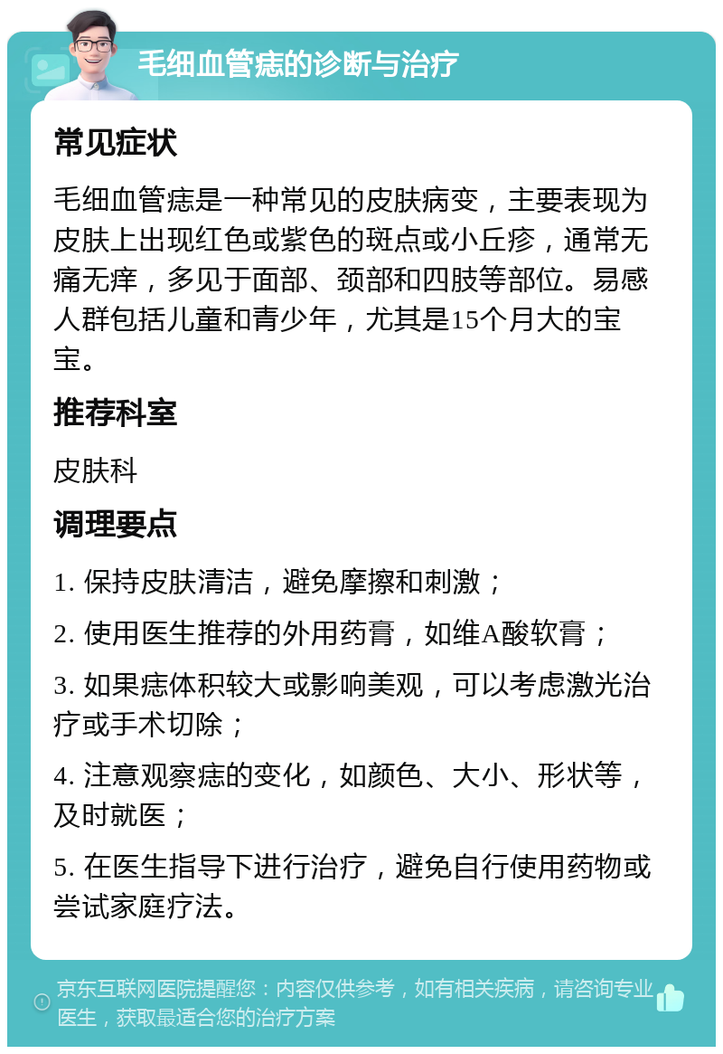 毛细血管痣的诊断与治疗 常见症状 毛细血管痣是一种常见的皮肤病变，主要表现为皮肤上出现红色或紫色的斑点或小丘疹，通常无痛无痒，多见于面部、颈部和四肢等部位。易感人群包括儿童和青少年，尤其是15个月大的宝宝。 推荐科室 皮肤科 调理要点 1. 保持皮肤清洁，避免摩擦和刺激； 2. 使用医生推荐的外用药膏，如维A酸软膏； 3. 如果痣体积较大或影响美观，可以考虑激光治疗或手术切除； 4. 注意观察痣的变化，如颜色、大小、形状等，及时就医； 5. 在医生指导下进行治疗，避免自行使用药物或尝试家庭疗法。