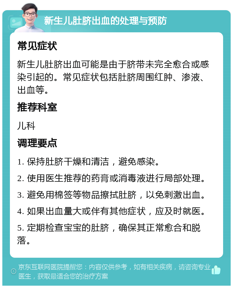 新生儿肚脐出血的处理与预防 常见症状 新生儿肚脐出血可能是由于脐带未完全愈合或感染引起的。常见症状包括肚脐周围红肿、渗液、出血等。 推荐科室 儿科 调理要点 1. 保持肚脐干燥和清洁，避免感染。 2. 使用医生推荐的药膏或消毒液进行局部处理。 3. 避免用棉签等物品擦拭肚脐，以免刺激出血。 4. 如果出血量大或伴有其他症状，应及时就医。 5. 定期检查宝宝的肚脐，确保其正常愈合和脱落。