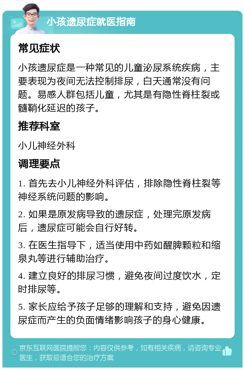 小孩遗尿症就医指南 常见症状 小孩遗尿症是一种常见的儿童泌尿系统疾病，主要表现为夜间无法控制排尿，白天通常没有问题。易感人群包括儿童，尤其是有隐性脊柱裂或髓鞘化延迟的孩子。 推荐科室 小儿神经外科 调理要点 1. 首先去小儿神经外科评估，排除隐性脊柱裂等神经系统问题的影响。 2. 如果是原发病导致的遗尿症，处理完原发病后，遗尿症可能会自行好转。 3. 在医生指导下，适当使用中药如醒脾颗粒和缩泉丸等进行辅助治疗。 4. 建立良好的排尿习惯，避免夜间过度饮水，定时排尿等。 5. 家长应给予孩子足够的理解和支持，避免因遗尿症而产生的负面情绪影响孩子的身心健康。