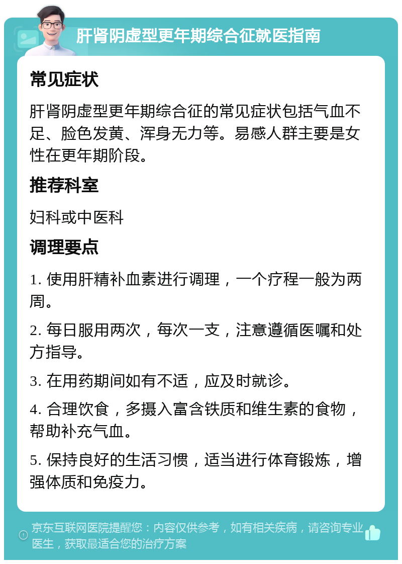 肝肾阴虚型更年期综合征就医指南 常见症状 肝肾阴虚型更年期综合征的常见症状包括气血不足、脸色发黄、浑身无力等。易感人群主要是女性在更年期阶段。 推荐科室 妇科或中医科 调理要点 1. 使用肝精补血素进行调理，一个疗程一般为两周。 2. 每日服用两次，每次一支，注意遵循医嘱和处方指导。 3. 在用药期间如有不适，应及时就诊。 4. 合理饮食，多摄入富含铁质和维生素的食物，帮助补充气血。 5. 保持良好的生活习惯，适当进行体育锻炼，增强体质和免疫力。