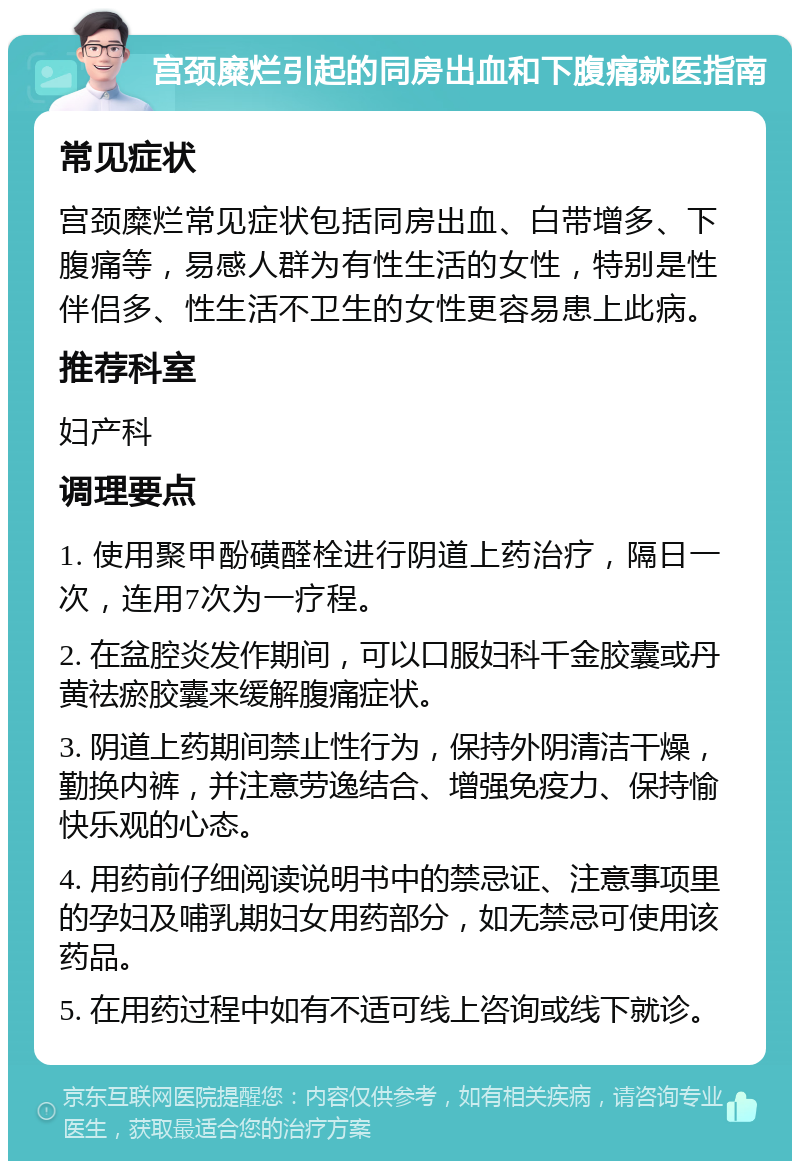 宫颈糜烂引起的同房出血和下腹痛就医指南 常见症状 宫颈糜烂常见症状包括同房出血、白带增多、下腹痛等，易感人群为有性生活的女性，特别是性伴侣多、性生活不卫生的女性更容易患上此病。 推荐科室 妇产科 调理要点 1. 使用聚甲酚磺醛栓进行阴道上药治疗，隔日一次，连用7次为一疗程。 2. 在盆腔炎发作期间，可以口服妇科千金胶囊或丹黄祛瘀胶囊来缓解腹痛症状。 3. 阴道上药期间禁止性行为，保持外阴清洁干燥，勤换内裤，并注意劳逸结合、增强免疫力、保持愉快乐观的心态。 4. 用药前仔细阅读说明书中的禁忌证、注意事项里的孕妇及哺乳期妇女用药部分，如无禁忌可使用该药品。 5. 在用药过程中如有不适可线上咨询或线下就诊。