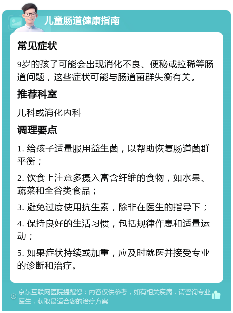 儿童肠道健康指南 常见症状 9岁的孩子可能会出现消化不良、便秘或拉稀等肠道问题，这些症状可能与肠道菌群失衡有关。 推荐科室 儿科或消化内科 调理要点 1. 给孩子适量服用益生菌，以帮助恢复肠道菌群平衡； 2. 饮食上注意多摄入富含纤维的食物，如水果、蔬菜和全谷类食品； 3. 避免过度使用抗生素，除非在医生的指导下； 4. 保持良好的生活习惯，包括规律作息和适量运动； 5. 如果症状持续或加重，应及时就医并接受专业的诊断和治疗。