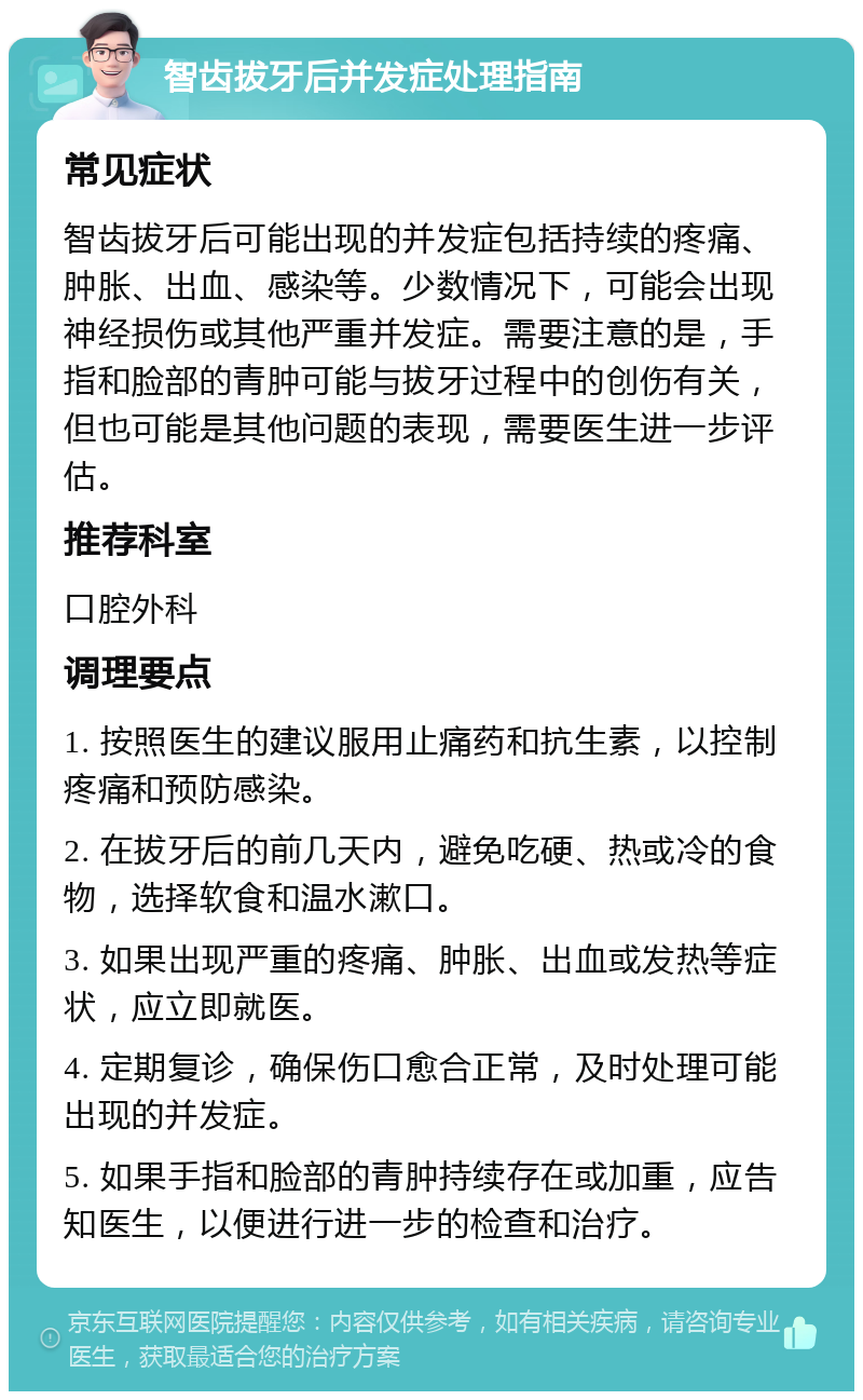 智齿拔牙后并发症处理指南 常见症状 智齿拔牙后可能出现的并发症包括持续的疼痛、肿胀、出血、感染等。少数情况下，可能会出现神经损伤或其他严重并发症。需要注意的是，手指和脸部的青肿可能与拔牙过程中的创伤有关，但也可能是其他问题的表现，需要医生进一步评估。 推荐科室 口腔外科 调理要点 1. 按照医生的建议服用止痛药和抗生素，以控制疼痛和预防感染。 2. 在拔牙后的前几天内，避免吃硬、热或冷的食物，选择软食和温水漱口。 3. 如果出现严重的疼痛、肿胀、出血或发热等症状，应立即就医。 4. 定期复诊，确保伤口愈合正常，及时处理可能出现的并发症。 5. 如果手指和脸部的青肿持续存在或加重，应告知医生，以便进行进一步的检查和治疗。