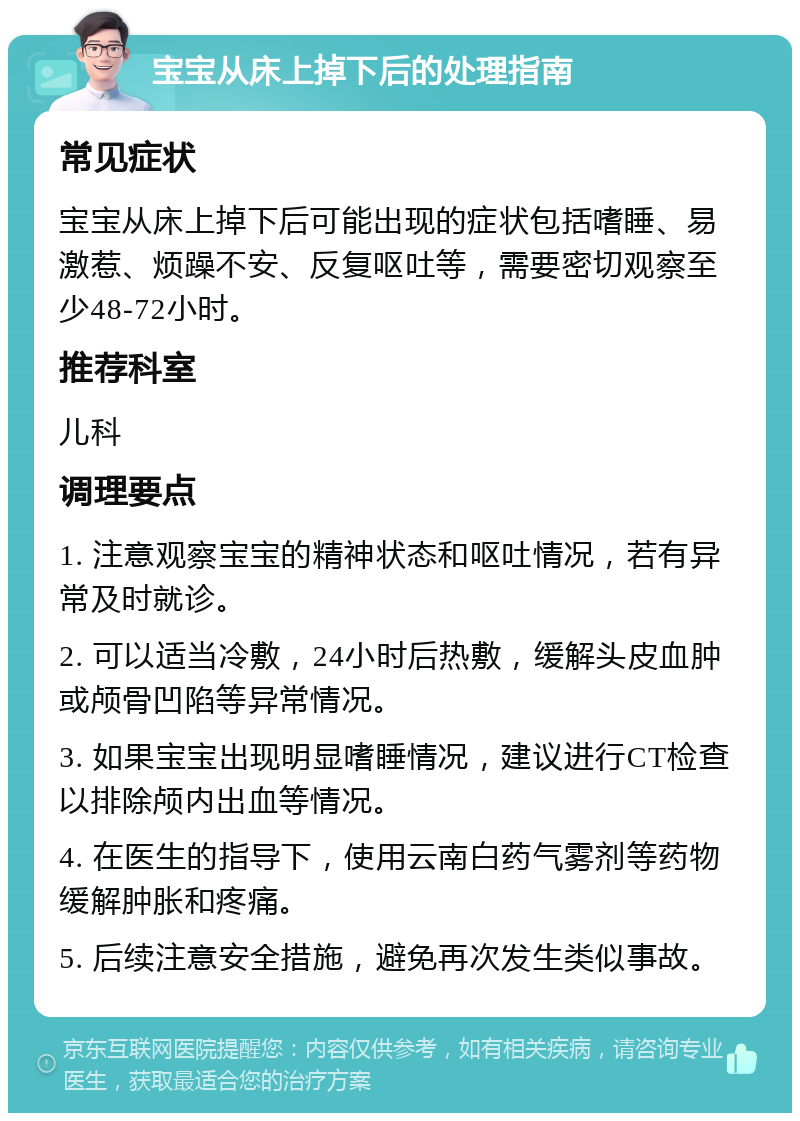 宝宝从床上掉下后的处理指南 常见症状 宝宝从床上掉下后可能出现的症状包括嗜睡、易激惹、烦躁不安、反复呕吐等，需要密切观察至少48-72小时。 推荐科室 儿科 调理要点 1. 注意观察宝宝的精神状态和呕吐情况，若有异常及时就诊。 2. 可以适当冷敷，24小时后热敷，缓解头皮血肿或颅骨凹陷等异常情况。 3. 如果宝宝出现明显嗜睡情况，建议进行CT检查以排除颅内出血等情况。 4. 在医生的指导下，使用云南白药气雾剂等药物缓解肿胀和疼痛。 5. 后续注意安全措施，避免再次发生类似事故。