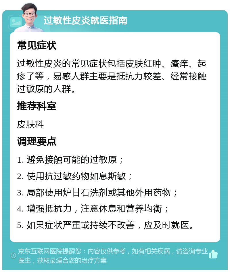 过敏性皮炎就医指南 常见症状 过敏性皮炎的常见症状包括皮肤红肿、瘙痒、起疹子等，易感人群主要是抵抗力较差、经常接触过敏原的人群。 推荐科室 皮肤科 调理要点 1. 避免接触可能的过敏原； 2. 使用抗过敏药物如息斯敏； 3. 局部使用炉甘石洗剂或其他外用药物； 4. 增强抵抗力，注意休息和营养均衡； 5. 如果症状严重或持续不改善，应及时就医。