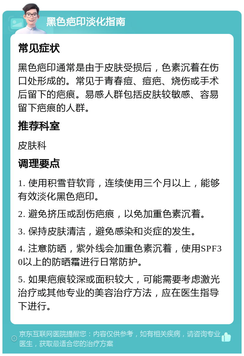 黑色疤印淡化指南 常见症状 黑色疤印通常是由于皮肤受损后，色素沉着在伤口处形成的。常见于青春痘、痘疤、烧伤或手术后留下的疤痕。易感人群包括皮肤较敏感、容易留下疤痕的人群。 推荐科室 皮肤科 调理要点 1. 使用积雪苷软膏，连续使用三个月以上，能够有效淡化黑色疤印。 2. 避免挤压或刮伤疤痕，以免加重色素沉着。 3. 保持皮肤清洁，避免感染和炎症的发生。 4. 注意防晒，紫外线会加重色素沉着，使用SPF30以上的防晒霜进行日常防护。 5. 如果疤痕较深或面积较大，可能需要考虑激光治疗或其他专业的美容治疗方法，应在医生指导下进行。