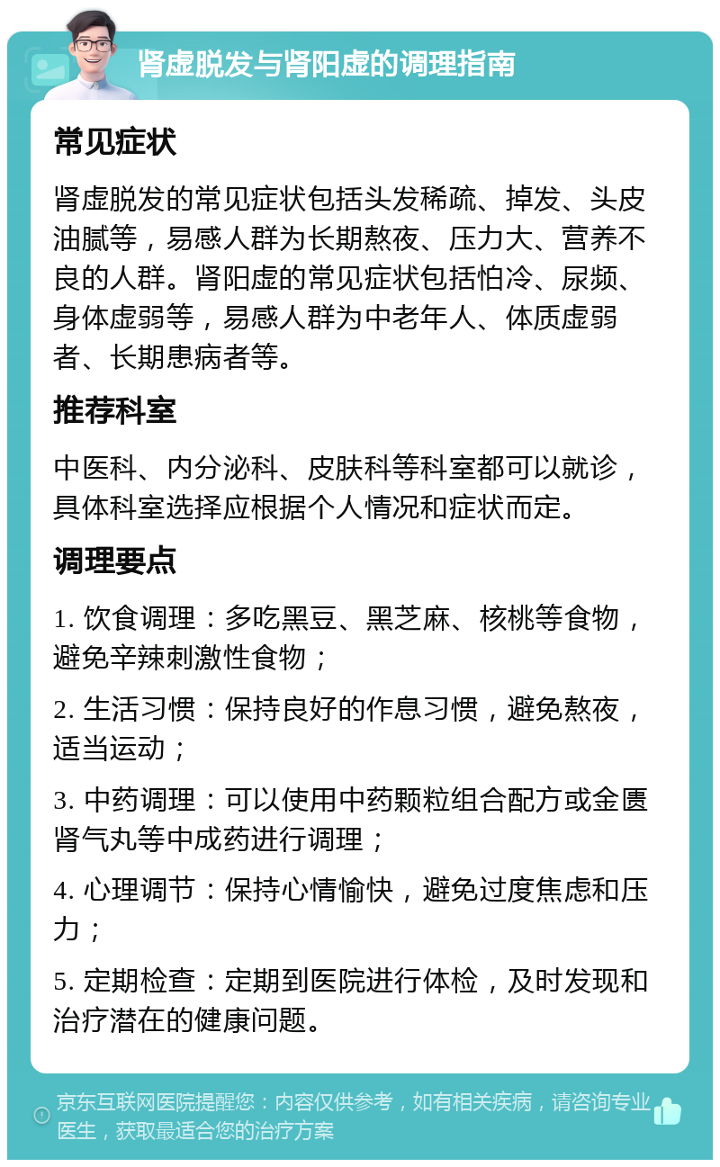 肾虚脱发与肾阳虚的调理指南 常见症状 肾虚脱发的常见症状包括头发稀疏、掉发、头皮油腻等，易感人群为长期熬夜、压力大、营养不良的人群。肾阳虚的常见症状包括怕冷、尿频、身体虚弱等，易感人群为中老年人、体质虚弱者、长期患病者等。 推荐科室 中医科、内分泌科、皮肤科等科室都可以就诊，具体科室选择应根据个人情况和症状而定。 调理要点 1. 饮食调理：多吃黑豆、黑芝麻、核桃等食物，避免辛辣刺激性食物； 2. 生活习惯：保持良好的作息习惯，避免熬夜，适当运动； 3. 中药调理：可以使用中药颗粒组合配方或金匮肾气丸等中成药进行调理； 4. 心理调节：保持心情愉快，避免过度焦虑和压力； 5. 定期检查：定期到医院进行体检，及时发现和治疗潜在的健康问题。