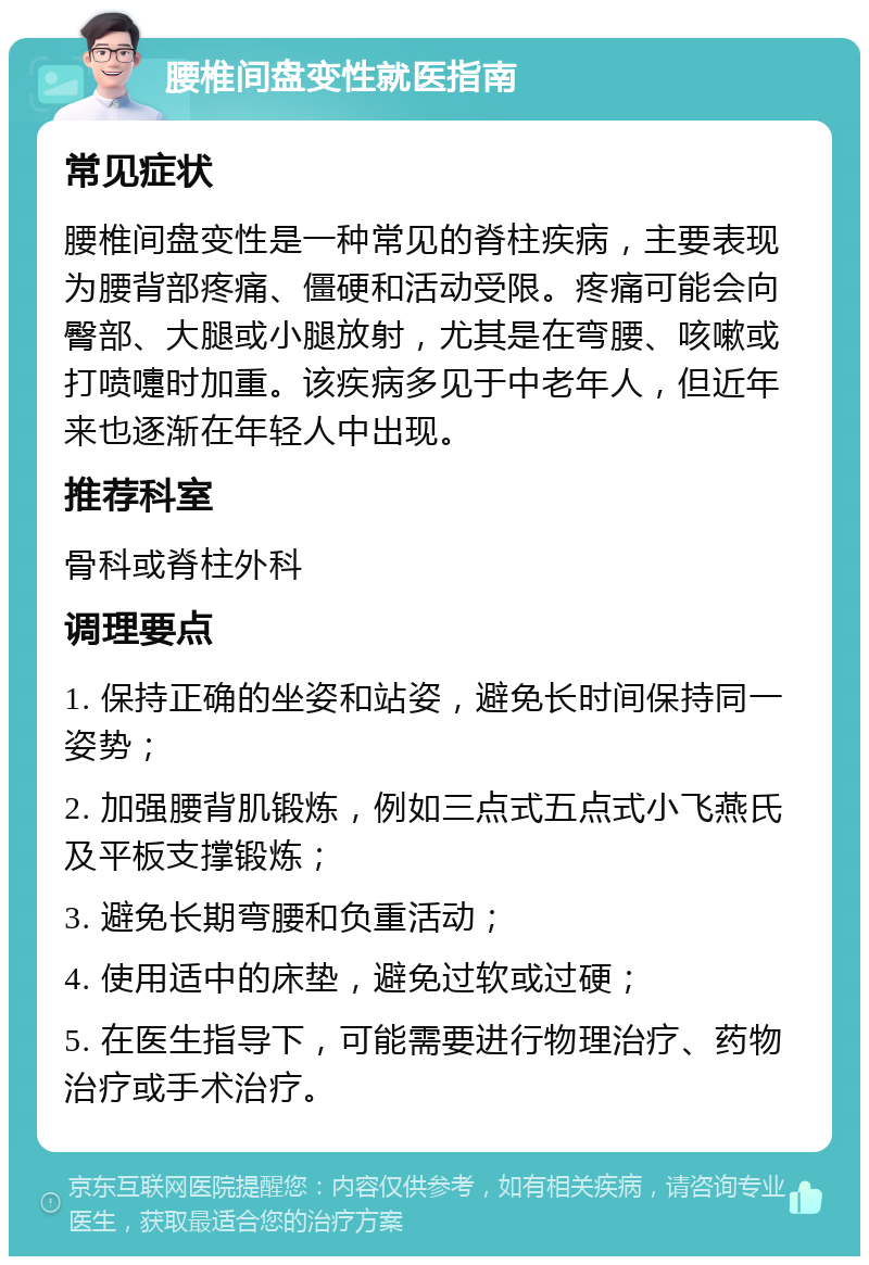 腰椎间盘变性就医指南 常见症状 腰椎间盘变性是一种常见的脊柱疾病，主要表现为腰背部疼痛、僵硬和活动受限。疼痛可能会向臀部、大腿或小腿放射，尤其是在弯腰、咳嗽或打喷嚏时加重。该疾病多见于中老年人，但近年来也逐渐在年轻人中出现。 推荐科室 骨科或脊柱外科 调理要点 1. 保持正确的坐姿和站姿，避免长时间保持同一姿势； 2. 加强腰背肌锻炼，例如三点式五点式小飞燕氏及平板支撑锻炼； 3. 避免长期弯腰和负重活动； 4. 使用适中的床垫，避免过软或过硬； 5. 在医生指导下，可能需要进行物理治疗、药物治疗或手术治疗。