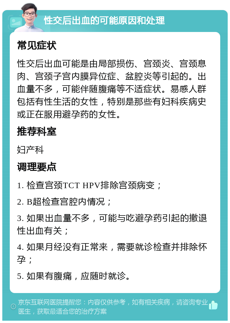 性交后出血的可能原因和处理 常见症状 性交后出血可能是由局部损伤、宫颈炎、宫颈息肉、宫颈子宫内膜异位症、盆腔炎等引起的。出血量不多，可能伴随腹痛等不适症状。易感人群包括有性生活的女性，特别是那些有妇科疾病史或正在服用避孕药的女性。 推荐科室 妇产科 调理要点 1. 检查宫颈TCT HPV排除宫颈病变； 2. B超检查宫腔内情况； 3. 如果出血量不多，可能与吃避孕药引起的撤退性出血有关； 4. 如果月经没有正常来，需要就诊检查并排除怀孕； 5. 如果有腹痛，应随时就诊。