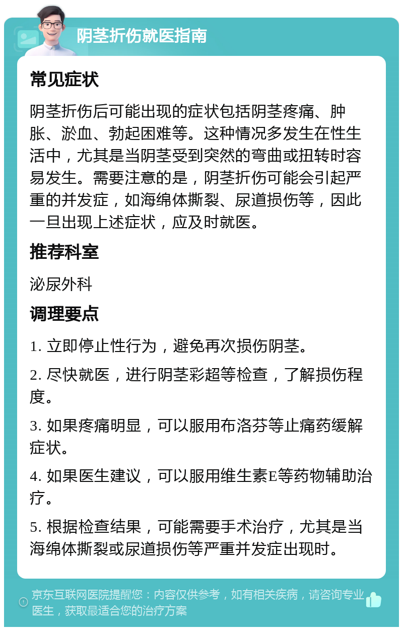 阴茎折伤就医指南 常见症状 阴茎折伤后可能出现的症状包括阴茎疼痛、肿胀、淤血、勃起困难等。这种情况多发生在性生活中，尤其是当阴茎受到突然的弯曲或扭转时容易发生。需要注意的是，阴茎折伤可能会引起严重的并发症，如海绵体撕裂、尿道损伤等，因此一旦出现上述症状，应及时就医。 推荐科室 泌尿外科 调理要点 1. 立即停止性行为，避免再次损伤阴茎。 2. 尽快就医，进行阴茎彩超等检查，了解损伤程度。 3. 如果疼痛明显，可以服用布洛芬等止痛药缓解症状。 4. 如果医生建议，可以服用维生素E等药物辅助治疗。 5. 根据检查结果，可能需要手术治疗，尤其是当海绵体撕裂或尿道损伤等严重并发症出现时。