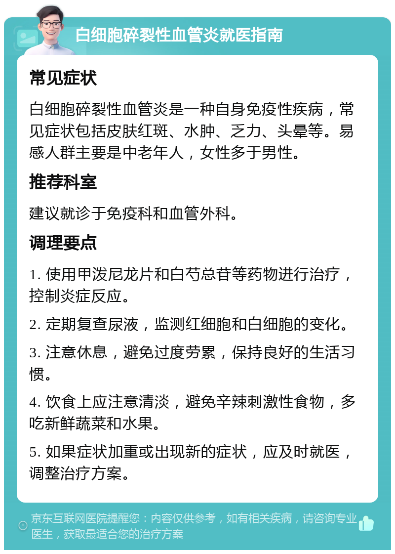 白细胞碎裂性血管炎就医指南 常见症状 白细胞碎裂性血管炎是一种自身免疫性疾病，常见症状包括皮肤红斑、水肿、乏力、头晕等。易感人群主要是中老年人，女性多于男性。 推荐科室 建议就诊于免疫科和血管外科。 调理要点 1. 使用甲泼尼龙片和白芍总苷等药物进行治疗，控制炎症反应。 2. 定期复查尿液，监测红细胞和白细胞的变化。 3. 注意休息，避免过度劳累，保持良好的生活习惯。 4. 饮食上应注意清淡，避免辛辣刺激性食物，多吃新鲜蔬菜和水果。 5. 如果症状加重或出现新的症状，应及时就医，调整治疗方案。