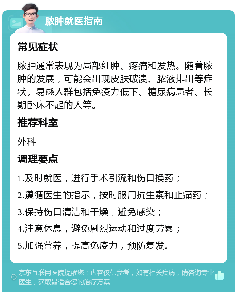 脓肿就医指南 常见症状 脓肿通常表现为局部红肿、疼痛和发热。随着脓肿的发展，可能会出现皮肤破溃、脓液排出等症状。易感人群包括免疫力低下、糖尿病患者、长期卧床不起的人等。 推荐科室 外科 调理要点 1.及时就医，进行手术引流和伤口换药； 2.遵循医生的指示，按时服用抗生素和止痛药； 3.保持伤口清洁和干燥，避免感染； 4.注意休息，避免剧烈运动和过度劳累； 5.加强营养，提高免疫力，预防复发。