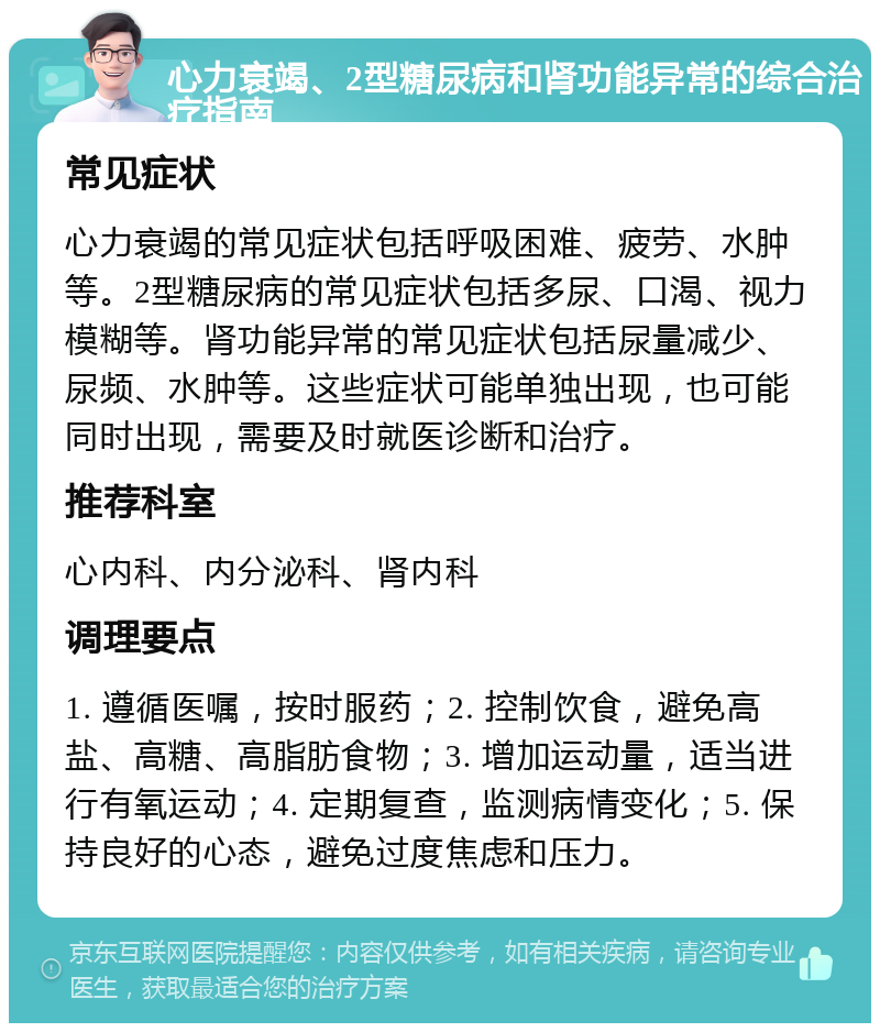 心力衰竭、2型糖尿病和肾功能异常的综合治疗指南 常见症状 心力衰竭的常见症状包括呼吸困难、疲劳、水肿等。2型糖尿病的常见症状包括多尿、口渴、视力模糊等。肾功能异常的常见症状包括尿量减少、尿频、水肿等。这些症状可能单独出现，也可能同时出现，需要及时就医诊断和治疗。 推荐科室 心内科、内分泌科、肾内科 调理要点 1. 遵循医嘱，按时服药；2. 控制饮食，避免高盐、高糖、高脂肪食物；3. 增加运动量，适当进行有氧运动；4. 定期复查，监测病情变化；5. 保持良好的心态，避免过度焦虑和压力。