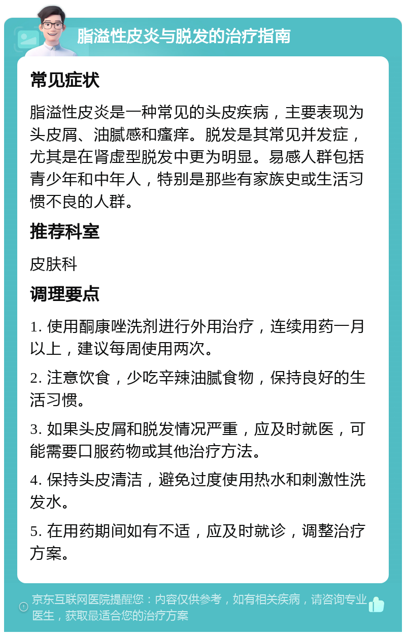 脂溢性皮炎与脱发的治疗指南 常见症状 脂溢性皮炎是一种常见的头皮疾病，主要表现为头皮屑、油腻感和瘙痒。脱发是其常见并发症，尤其是在肾虚型脱发中更为明显。易感人群包括青少年和中年人，特别是那些有家族史或生活习惯不良的人群。 推荐科室 皮肤科 调理要点 1. 使用酮康唑洗剂进行外用治疗，连续用药一月以上，建议每周使用两次。 2. 注意饮食，少吃辛辣油腻食物，保持良好的生活习惯。 3. 如果头皮屑和脱发情况严重，应及时就医，可能需要口服药物或其他治疗方法。 4. 保持头皮清洁，避免过度使用热水和刺激性洗发水。 5. 在用药期间如有不适，应及时就诊，调整治疗方案。