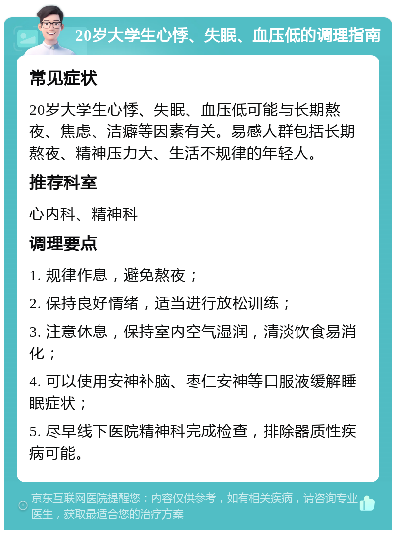 20岁大学生心悸、失眠、血压低的调理指南 常见症状 20岁大学生心悸、失眠、血压低可能与长期熬夜、焦虑、洁癖等因素有关。易感人群包括长期熬夜、精神压力大、生活不规律的年轻人。 推荐科室 心内科、精神科 调理要点 1. 规律作息，避免熬夜； 2. 保持良好情绪，适当进行放松训练； 3. 注意休息，保持室内空气湿润，清淡饮食易消化； 4. 可以使用安神补脑、枣仁安神等口服液缓解睡眠症状； 5. 尽早线下医院精神科完成检查，排除器质性疾病可能。