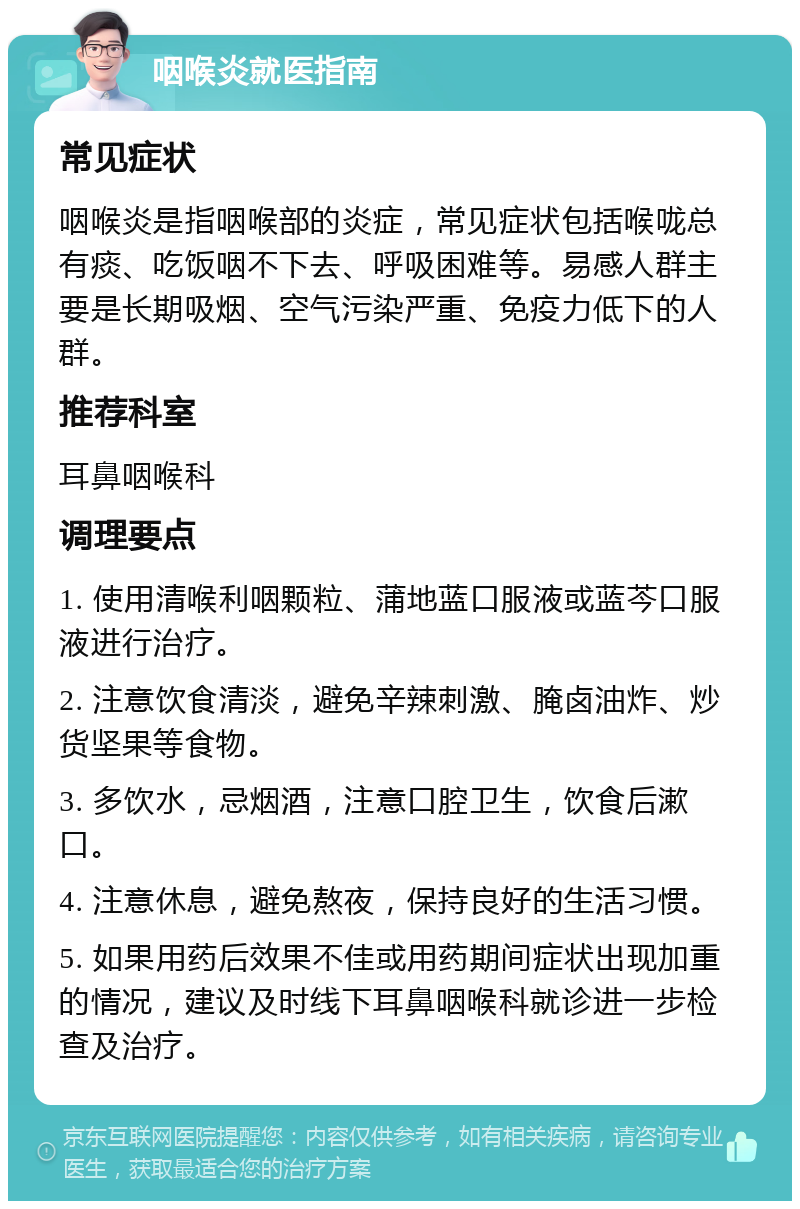 咽喉炎就医指南 常见症状 咽喉炎是指咽喉部的炎症，常见症状包括喉咙总有痰、吃饭咽不下去、呼吸困难等。易感人群主要是长期吸烟、空气污染严重、免疫力低下的人群。 推荐科室 耳鼻咽喉科 调理要点 1. 使用清喉利咽颗粒、蒲地蓝口服液或蓝芩口服液进行治疗。 2. 注意饮食清淡，避免辛辣刺激、腌卤油炸、炒货坚果等食物。 3. 多饮水，忌烟酒，注意口腔卫生，饮食后漱口。 4. 注意休息，避免熬夜，保持良好的生活习惯。 5. 如果用药后效果不佳或用药期间症状出现加重的情况，建议及时线下耳鼻咽喉科就诊进一步检查及治疗。