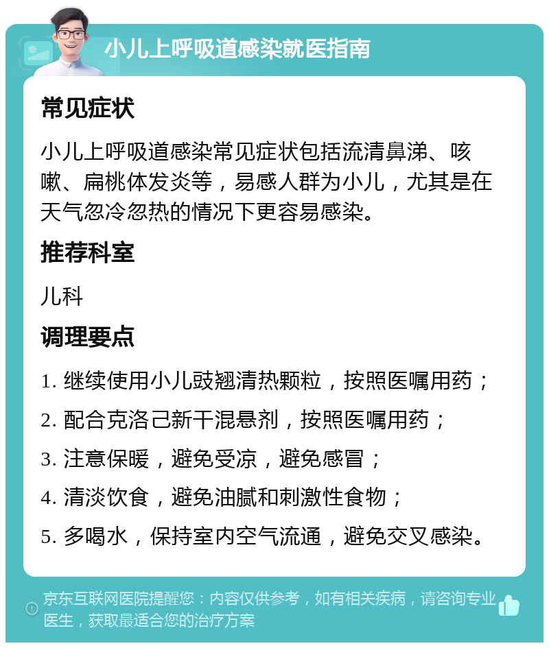 小儿上呼吸道感染就医指南 常见症状 小儿上呼吸道感染常见症状包括流清鼻涕、咳嗽、扁桃体发炎等，易感人群为小儿，尤其是在天气忽冷忽热的情况下更容易感染。 推荐科室 儿科 调理要点 1. 继续使用小儿豉翘清热颗粒，按照医嘱用药； 2. 配合克洛己新干混悬剂，按照医嘱用药； 3. 注意保暖，避免受凉，避免感冒； 4. 清淡饮食，避免油腻和刺激性食物； 5. 多喝水，保持室内空气流通，避免交叉感染。