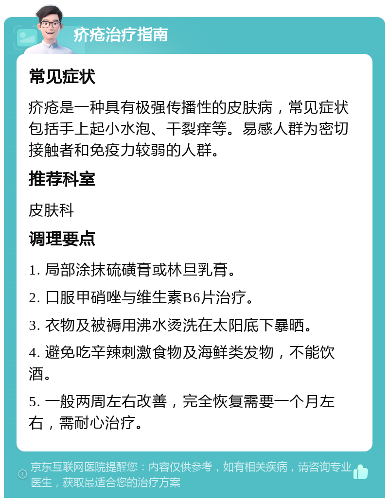 疥疮治疗指南 常见症状 疥疮是一种具有极强传播性的皮肤病，常见症状包括手上起小水泡、干裂痒等。易感人群为密切接触者和免疫力较弱的人群。 推荐科室 皮肤科 调理要点 1. 局部涂抹硫磺膏或林旦乳膏。 2. 口服甲硝唑与维生素B6片治疗。 3. 衣物及被褥用沸水烫洗在太阳底下暴晒。 4. 避免吃辛辣刺激食物及海鲜类发物，不能饮酒。 5. 一般两周左右改善，完全恢复需要一个月左右，需耐心治疗。