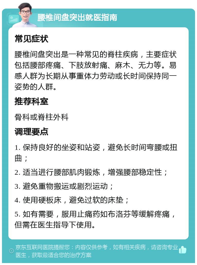 腰椎间盘突出就医指南 常见症状 腰椎间盘突出是一种常见的脊柱疾病，主要症状包括腰部疼痛、下肢放射痛、麻木、无力等。易感人群为长期从事重体力劳动或长时间保持同一姿势的人群。 推荐科室 骨科或脊柱外科 调理要点 1. 保持良好的坐姿和站姿，避免长时间弯腰或扭曲； 2. 适当进行腰部肌肉锻炼，增强腰部稳定性； 3. 避免重物搬运或剧烈运动； 4. 使用硬板床，避免过软的床垫； 5. 如有需要，服用止痛药如布洛芬等缓解疼痛，但需在医生指导下使用。