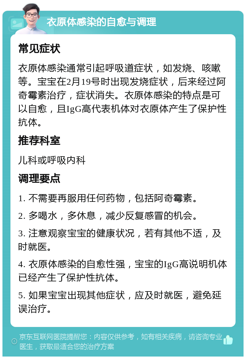 衣原体感染的自愈与调理 常见症状 衣原体感染通常引起呼吸道症状，如发烧、咳嗽等。宝宝在2月19号时出现发烧症状，后来经过阿奇霉素治疗，症状消失。衣原体感染的特点是可以自愈，且IgG高代表机体对衣原体产生了保护性抗体。 推荐科室 儿科或呼吸内科 调理要点 1. 不需要再服用任何药物，包括阿奇霉素。 2. 多喝水，多休息，减少反复感冒的机会。 3. 注意观察宝宝的健康状况，若有其他不适，及时就医。 4. 衣原体感染的自愈性强，宝宝的IgG高说明机体已经产生了保护性抗体。 5. 如果宝宝出现其他症状，应及时就医，避免延误治疗。