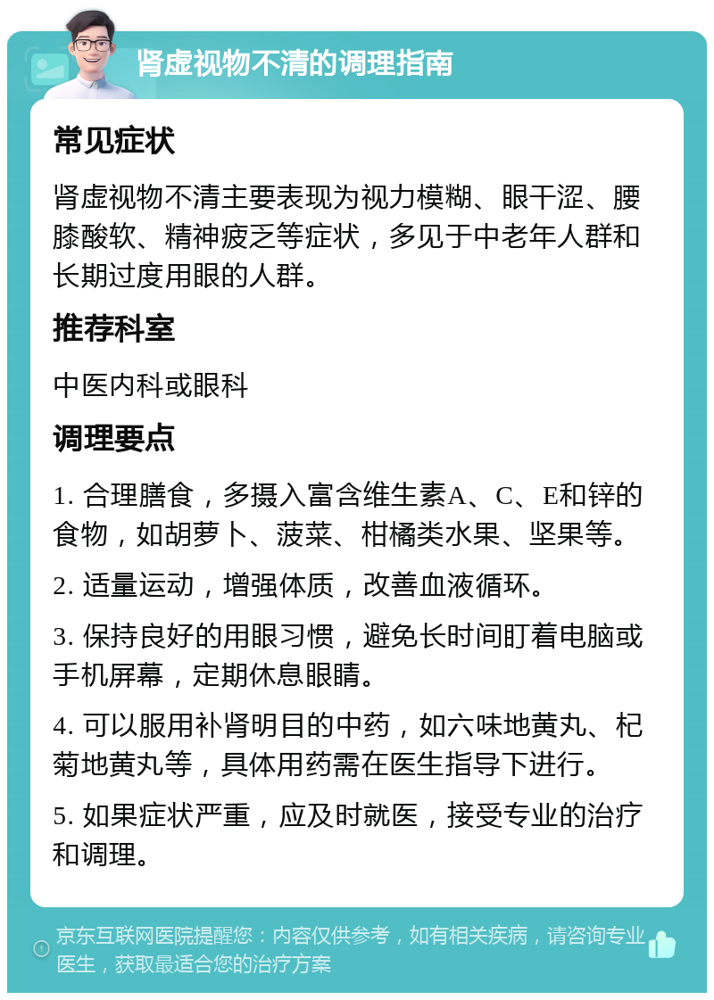 肾虚视物不清的调理指南 常见症状 肾虚视物不清主要表现为视力模糊、眼干涩、腰膝酸软、精神疲乏等症状，多见于中老年人群和长期过度用眼的人群。 推荐科室 中医内科或眼科 调理要点 1. 合理膳食，多摄入富含维生素A、C、E和锌的食物，如胡萝卜、菠菜、柑橘类水果、坚果等。 2. 适量运动，增强体质，改善血液循环。 3. 保持良好的用眼习惯，避免长时间盯着电脑或手机屏幕，定期休息眼睛。 4. 可以服用补肾明目的中药，如六味地黄丸、杞菊地黄丸等，具体用药需在医生指导下进行。 5. 如果症状严重，应及时就医，接受专业的治疗和调理。