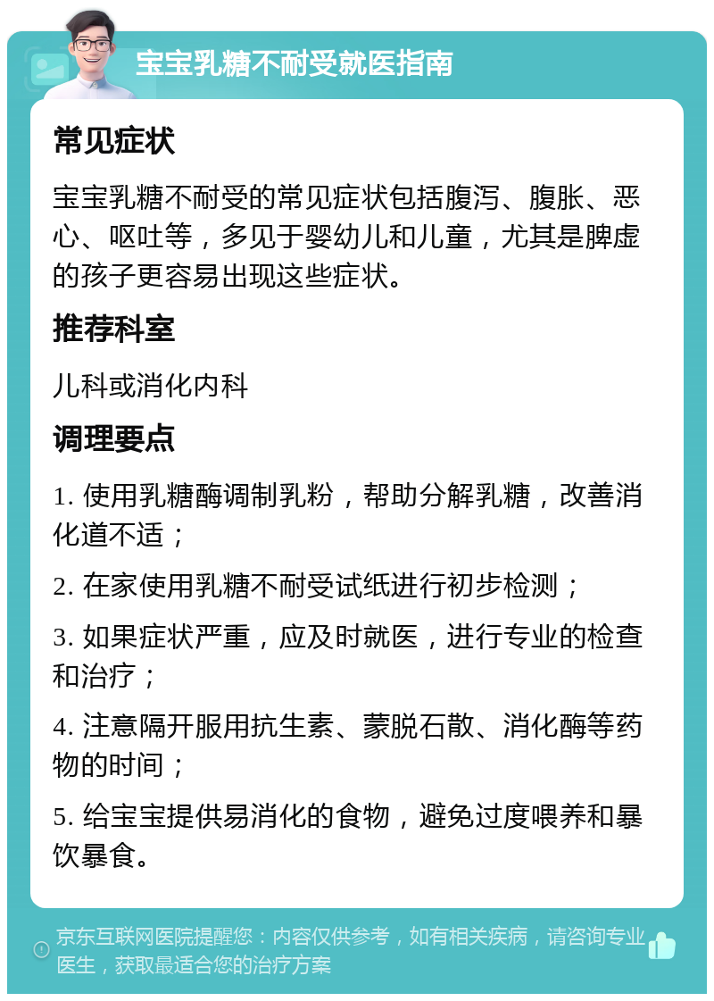 宝宝乳糖不耐受就医指南 常见症状 宝宝乳糖不耐受的常见症状包括腹泻、腹胀、恶心、呕吐等，多见于婴幼儿和儿童，尤其是脾虚的孩子更容易出现这些症状。 推荐科室 儿科或消化内科 调理要点 1. 使用乳糖酶调制乳粉，帮助分解乳糖，改善消化道不适； 2. 在家使用乳糖不耐受试纸进行初步检测； 3. 如果症状严重，应及时就医，进行专业的检查和治疗； 4. 注意隔开服用抗生素、蒙脱石散、消化酶等药物的时间； 5. 给宝宝提供易消化的食物，避免过度喂养和暴饮暴食。