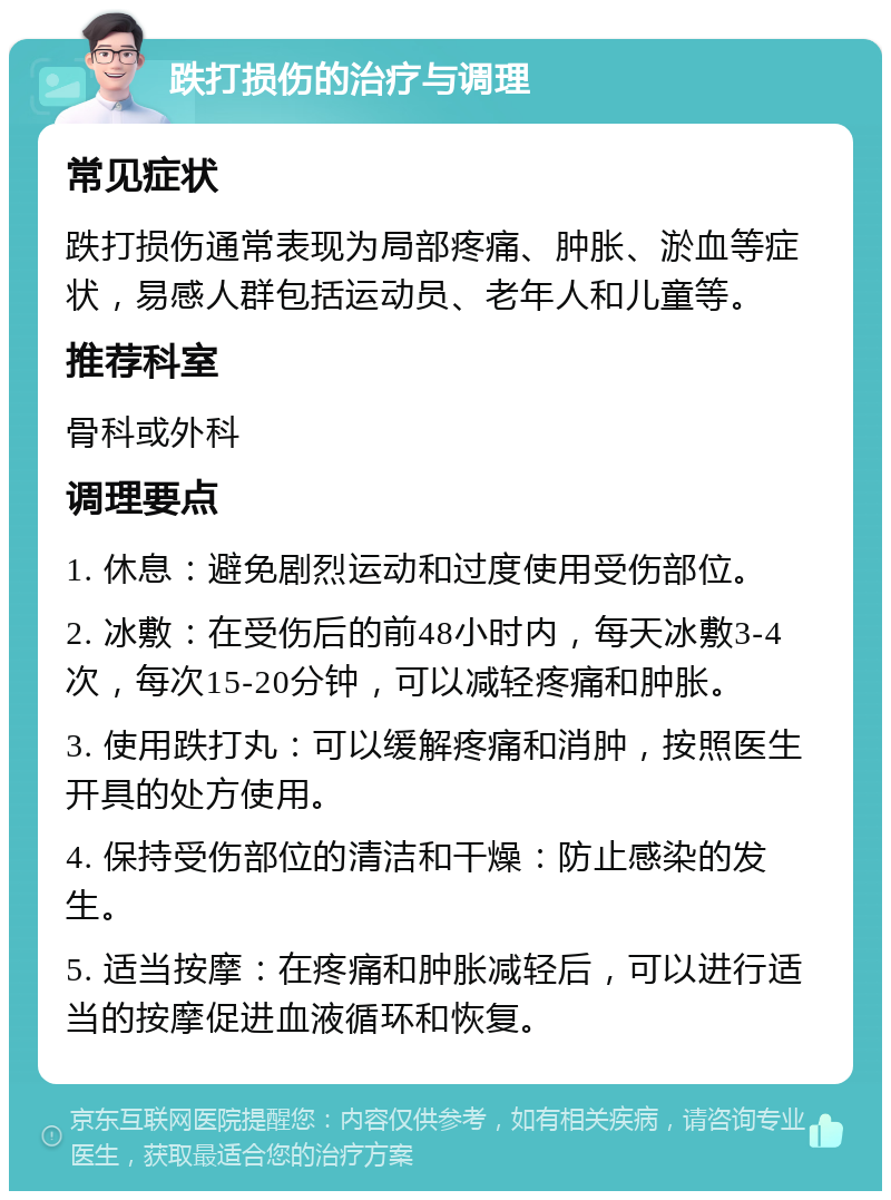 跌打损伤的治疗与调理 常见症状 跌打损伤通常表现为局部疼痛、肿胀、淤血等症状，易感人群包括运动员、老年人和儿童等。 推荐科室 骨科或外科 调理要点 1. 休息：避免剧烈运动和过度使用受伤部位。 2. 冰敷：在受伤后的前48小时内，每天冰敷3-4次，每次15-20分钟，可以减轻疼痛和肿胀。 3. 使用跌打丸：可以缓解疼痛和消肿，按照医生开具的处方使用。 4. 保持受伤部位的清洁和干燥：防止感染的发生。 5. 适当按摩：在疼痛和肿胀减轻后，可以进行适当的按摩促进血液循环和恢复。