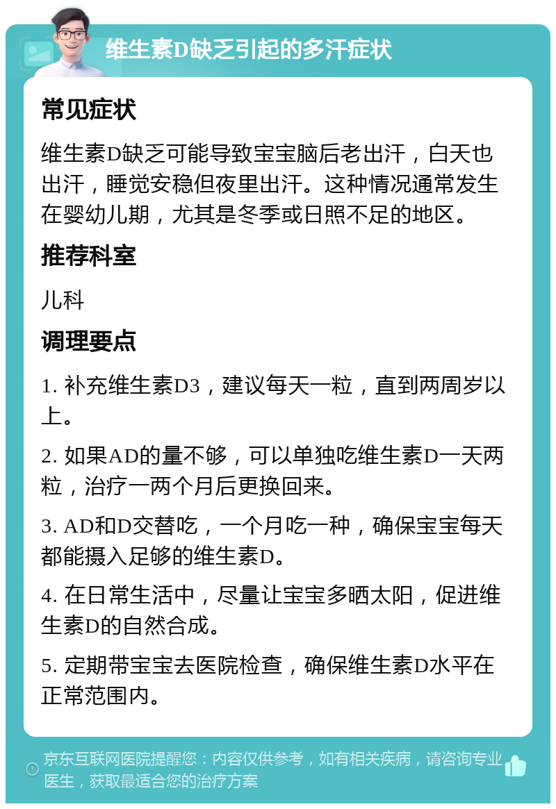 维生素D缺乏引起的多汗症状 常见症状 维生素D缺乏可能导致宝宝脑后老出汗，白天也出汗，睡觉安稳但夜里出汗。这种情况通常发生在婴幼儿期，尤其是冬季或日照不足的地区。 推荐科室 儿科 调理要点 1. 补充维生素D3，建议每天一粒，直到两周岁以上。 2. 如果AD的量不够，可以单独吃维生素D一天两粒，治疗一两个月后更换回来。 3. AD和D交替吃，一个月吃一种，确保宝宝每天都能摄入足够的维生素D。 4. 在日常生活中，尽量让宝宝多晒太阳，促进维生素D的自然合成。 5. 定期带宝宝去医院检查，确保维生素D水平在正常范围内。