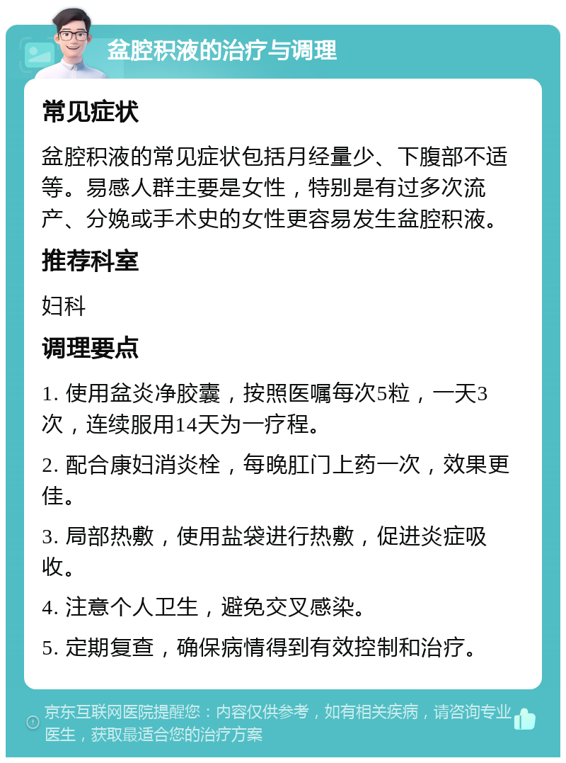 盆腔积液的治疗与调理 常见症状 盆腔积液的常见症状包括月经量少、下腹部不适等。易感人群主要是女性，特别是有过多次流产、分娩或手术史的女性更容易发生盆腔积液。 推荐科室 妇科 调理要点 1. 使用盆炎净胶囊，按照医嘱每次5粒，一天3次，连续服用14天为一疗程。 2. 配合康妇消炎栓，每晚肛门上药一次，效果更佳。 3. 局部热敷，使用盐袋进行热敷，促进炎症吸收。 4. 注意个人卫生，避免交叉感染。 5. 定期复查，确保病情得到有效控制和治疗。