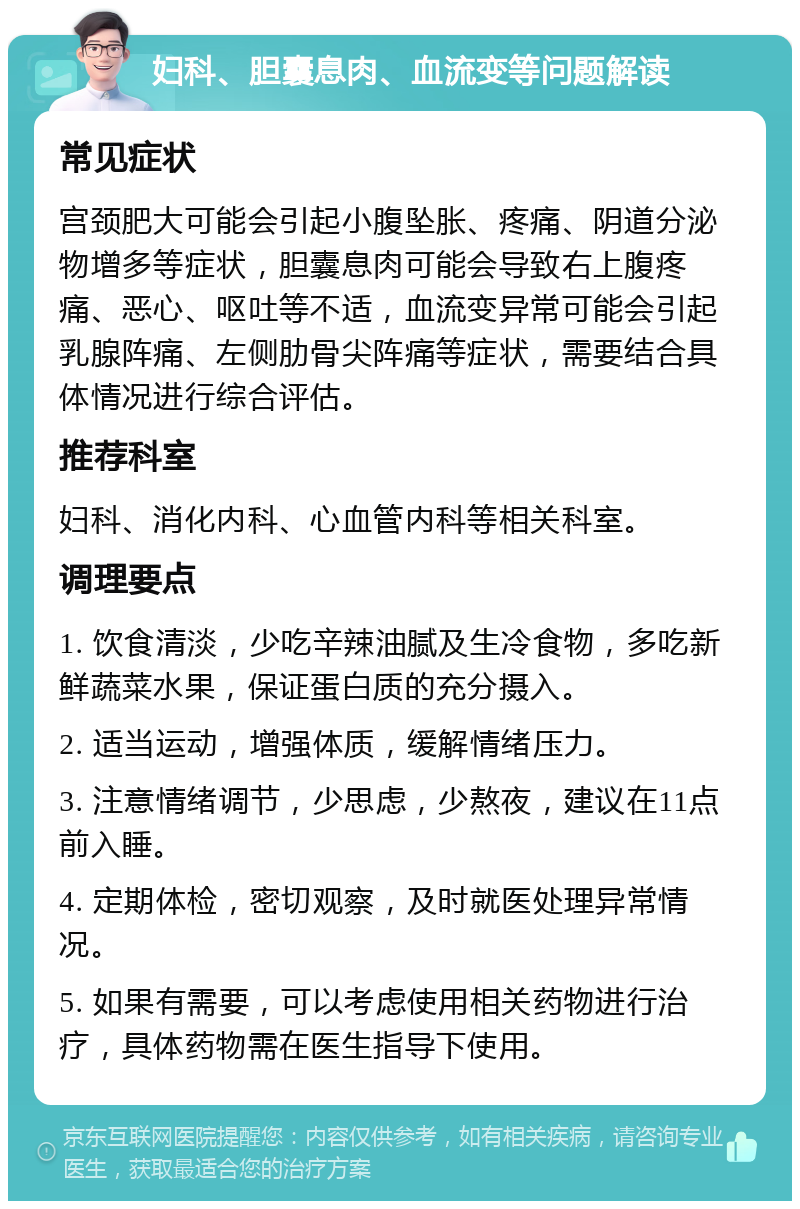 妇科、胆囊息肉、血流变等问题解读 常见症状 宫颈肥大可能会引起小腹坠胀、疼痛、阴道分泌物增多等症状，胆囊息肉可能会导致右上腹疼痛、恶心、呕吐等不适，血流变异常可能会引起乳腺阵痛、左侧肋骨尖阵痛等症状，需要结合具体情况进行综合评估。 推荐科室 妇科、消化内科、心血管内科等相关科室。 调理要点 1. 饮食清淡，少吃辛辣油腻及生冷食物，多吃新鲜蔬菜水果，保证蛋白质的充分摄入。 2. 适当运动，增强体质，缓解情绪压力。 3. 注意情绪调节，少思虑，少熬夜，建议在11点前入睡。 4. 定期体检，密切观察，及时就医处理异常情况。 5. 如果有需要，可以考虑使用相关药物进行治疗，具体药物需在医生指导下使用。