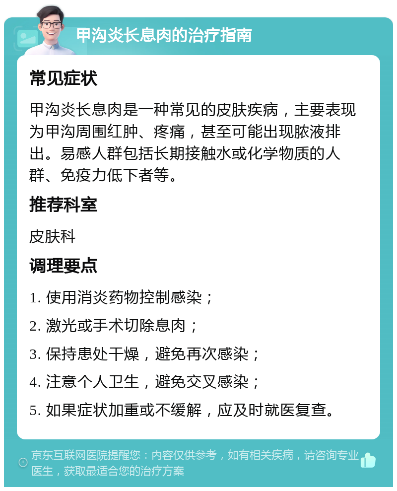 甲沟炎长息肉的治疗指南 常见症状 甲沟炎长息肉是一种常见的皮肤疾病，主要表现为甲沟周围红肿、疼痛，甚至可能出现脓液排出。易感人群包括长期接触水或化学物质的人群、免疫力低下者等。 推荐科室 皮肤科 调理要点 1. 使用消炎药物控制感染； 2. 激光或手术切除息肉； 3. 保持患处干燥，避免再次感染； 4. 注意个人卫生，避免交叉感染； 5. 如果症状加重或不缓解，应及时就医复查。